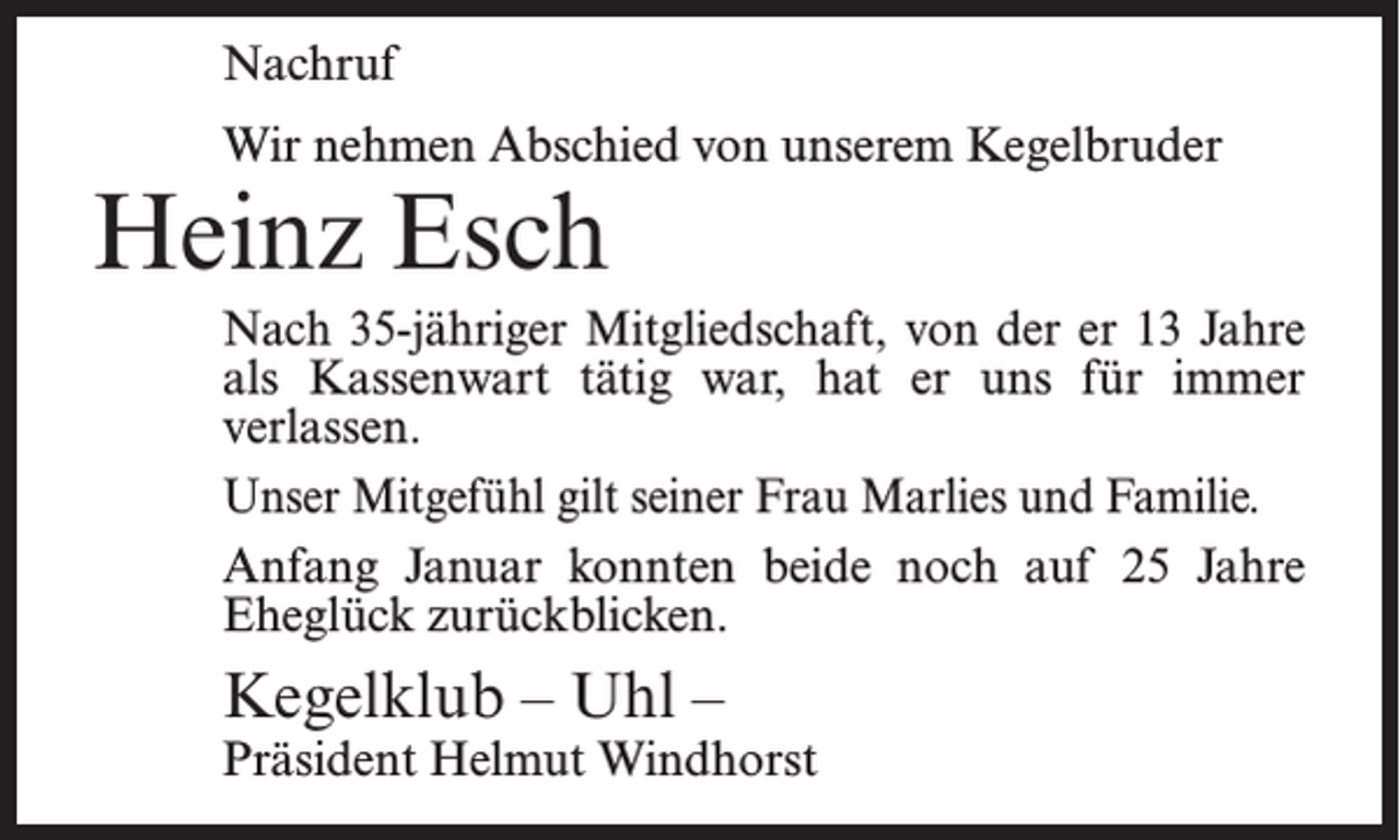 <p>Nachruf<br />Wir nehmen Abschied von unserem Kegelbruder</p><p>Heinz Esch</p><p>Nach 35-jähriger Mitgliedschaft, von der er 13 Jahre<br />als Kassenwart tätig war, hat er uns für immer<br />verlassen.<br />Unser Mitgefühl gilt seiner Frau Marlies und Familie.<br />Anfang Januar konnten beide noch auf 25 Jahre<br />Eheglück zurückblicken.</p><p>Kegelklub – Uhl –</p><p>Präsident Helmut Windhorst</p>