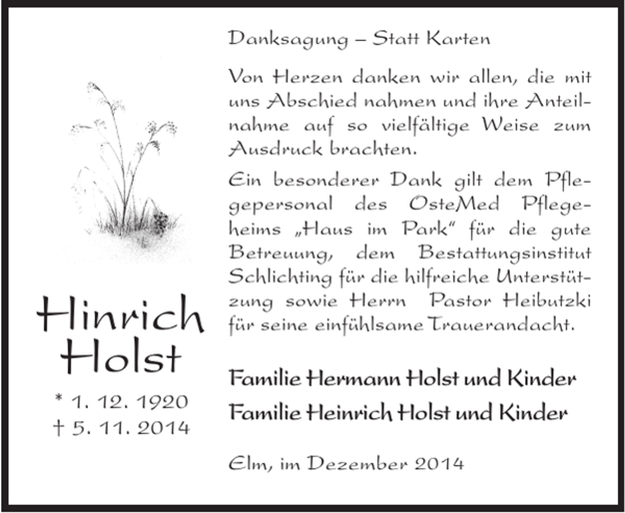<p>Danksagung – Statt Karten</p><p>Hinrich<br />Holst<br />* 1. 12. 1920<br />† 5. 11. 2014</p><p>Von Herzen danken wir allen, die mit<br />uns Abschied nahmen und ihre Anteilnahme auf so vielfältige Weise zum<br />Ausdruck brachten.<br />Ein besonderer Dank gilt dem Pflegepersonal des OsteMed Pflegeheims „Haus im Park“ für die gute<br />Betreuung, dem Bestattungsinstitut<br />Schlichting für die hilfreiche Unterstützung sowie Herrn Pastor Heibutzki<br />für seine einfühlsame Trauerandacht.</p><p>Familie Hermann Holst und Kinder<br />Familie Heinrich Holst und Kinder<br />Elm, im Dezember 2014</p>