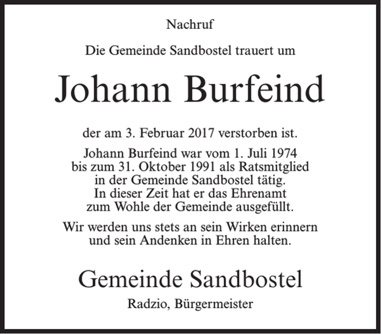 <p>Nachruf<br />Die Gemeinde Sandbostel trauert um</p><p>Johann Burfeind<br />der am 3. Februar 2017 verstorben ist.<br />Johann Burfeind war vom 1. Juli 1974<br />bis zum 31. Oktober 1991 als Ratsmitglied<br />in der Gemeinde Sandbostel tätig.<br />In dieser Zeit hat er das Ehrenamt<br />zum Wohle der Gemeinde ausgefüllt.<br />Wir werden uns stets an sein Wirken erinnern<br />und sein Andenken in Ehren halten.</p><p>Gemeinde Sandbostel<br />Radzio, Bürgermeister</p>