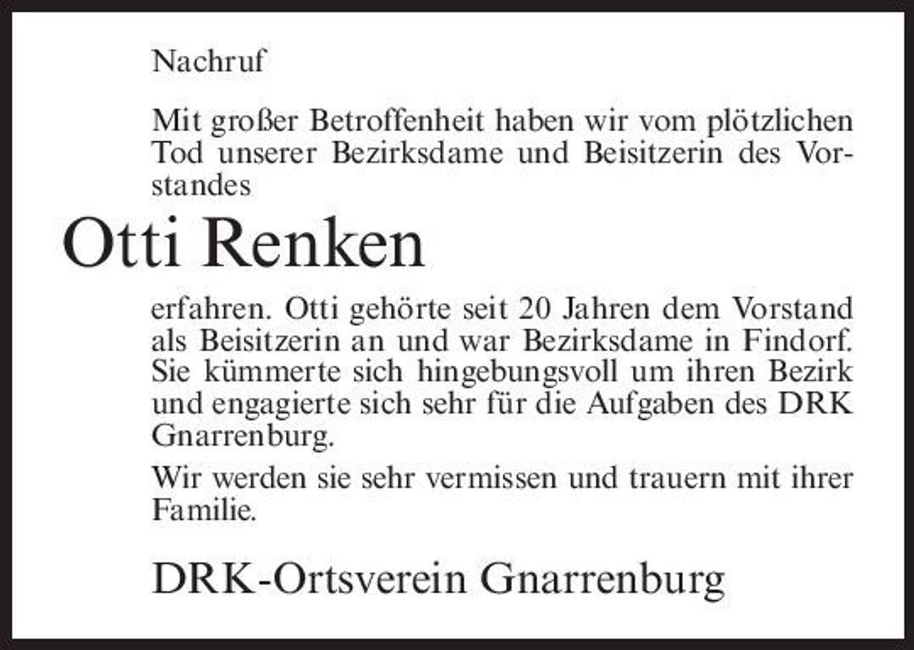 <p>Nachruf Mit großer Betroffenheit haben wir vom plötzlichen Tod unserer Bezirksdame und Beisitzerin des Vorstandes</p><p>Otti Renken<br />erfahren. Otti gehörte seit 20 Jahren dem Vorstand als Beisitzerin an und war Bezirksdame in Findorf. Sie kümmerte sich hingebungsvoll um ihren Bezirk und engagierte sich sehr für die Aufgaben des DRK Gnarrenburg. Wir werden sie sehr vermissen und trauern mit ihrer Familie.</p><p>DRK-Ortsverein Gnarrenburg</p>