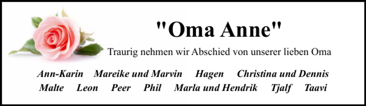 <p>"Oma Anne"<br />Traurig nehmen wir Abschied von unserer lieben Oma<br />Ann-Karin Mareike und Marvin Hagen Christina und Dennis<br />Malte Leon Peer Phil Marla und Hendrik Tjalf Taavi</p>