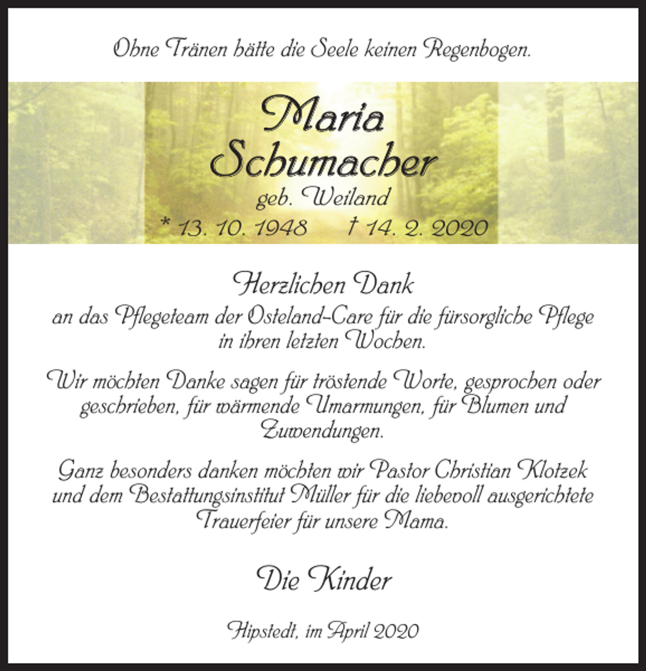 <p>Ohne Tränen hätte die Seele keinen Regenbogen.</p><p>Maria<br />Schumacher</p><p>geb. Weiland<br />* 13. 10. 1948<br />† 14. 2. 2020</p><p>Herzlichen Dank</p><p>an das Pflegeteam der Osteland-Care für die fürsorgliche Pflege<br />in ihren letzten Wochen.<br />Wir möchten Danke sagen für tröstende Worte, gesprochen oder<br />geschrieben, für wärmende Umarmungen, für Blumen und<br />Zuwendungen.<br />Ganz besonders danken möchten wir Pastor Christian Klotzek<br />und dem Bestattungsinstitut Müller für die liebevoll ausgerichtete<br />Trauerfeier für unsere Mama.</p><p>Die Kinder<br />Hipstedt, im April 2020</p>