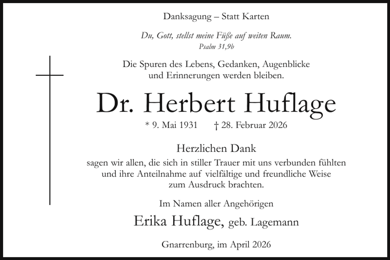 <p>Danksagung – Statt Karten<br />Du, Gott, stellst meine Füße auf weiten Raum.<br />Psalm 31,9b</p><p>Die Spuren des Lebens, Gedanken, Augenblicke<br />und Erinnerungen werden bleiben.</p><p>Dr. Herbert Huflage<br />* 9. Mai 1931</p><p>† 28. Februar 2026</p><p>Herzlichen Dank<br />sagen wir allen, die sich in stiller Trauer mit uns verbunden fühlten<br />und ihre Anteilnahme auf vielfältige und freundliche Weise<br />zum Ausdruck brachten.<br />Im Namen aller Angehörigen</p><p>Erika Huflage, geb. Lagemann<br />Gnarrenburg, im April 2026</p>