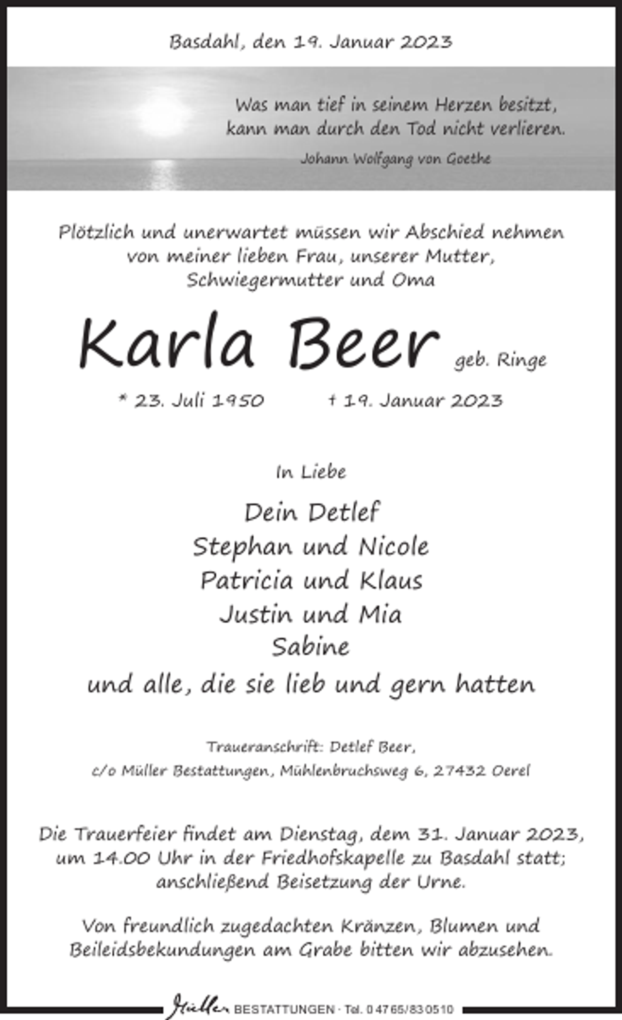 <p>Basdahl, den 19. Januar 2023<br />Was man tief in seinem Herzen besitzt,<br />kann man durch den Tod nicht verlieren.<br />Johann Wolfgang von Goethe</p><p>Plötzlich und unerwartet müssen wir Abschied nehmen<br />von meiner lieben Frau, unserer Mutter,<br />Schwiegermutter und Oma</p><p>Karla Beer<br />* 23. Juli 1950</p><p>geb. Ringe</p><p>† 19. Januar 2023</p><p>In Liebe</p><p>Dein Detlef<br />Stephan und Nicole<br />Patricia und Klaus<br />Justin und Mia<br />Sabine<br />und alle, die sie lieb und gern hatten<br />Traueranschrift: Detlef Beer,</p><p>c/o Müller Bestattungen, Mühlenbruchsweg 6, 27432 Oerel</p><p>Die Trauerfeier findet am Dienstag, dem 31. Januar 2023,<br />um 14.00 Uhr in der Friedhofskapelle zu Basdahl statt;<br />anschließend Beisetzung der Urne.<br />Von freundlich zugedachten Kränzen, Blumen und<br />Beileidsbekundungen am Grabe bitten wir abzusehen.<br />BESTATTUNGEN ∙ Tel. 0 47 65 /83 05 10</p>