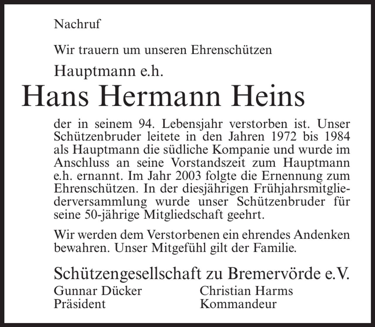<p>Nachruf<br />Wir trauern um unseren Ehrenschützen</p><p>Hauptmann e.h.</p><p>Hans Hermann Heins<br />der in seinem 94. Lebensjahr verstorben ist. Unser<br />Schützenbruder leitete in den Jahren 1972 bis 1984<br />als Hauptmann die südliche Kompanie und wurde im<br />Anschluss an seine Vorstandszeit zum Hauptmann<br />e.h. ernannt. Im Jahr 2003 folgte die Ernennung zum<br />Ehrenschützen. In der diesjährigen Frühjahrsmitgliederversammlung wurde unser Schützenbruder für<br />seine 50-jährige Mitgliedschaft geehrt.<br />Wir werden dem Verstorbenen ein ehrendes Andenken<br />bewahren. Unser Mitgefühl gilt der Familie.</p><p>Schützengesellschaft zu Bremervörde e.V.<br />Gunnar Dücker<br />Christian Harms<br />Präsident Kommandeur</p>