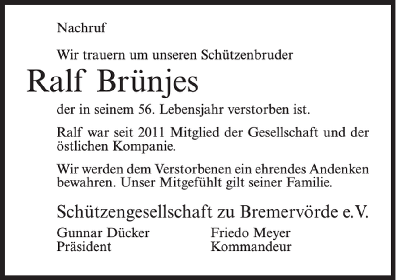 <p>Nachruf<br />Wir trauern um unseren Schützenbruder</p><p>Ralf Brünjes</p><p>der in seinem 56. Lebensjahr verstorben ist.<br />Ralf war seit 2011 Mitglied der Gesellschaft und der<br />östlichen Kompanie.<br />Wir werden dem Verstorbenen ein ehrendes Andenken<br />bewahren. Unser Mitgefühlt gilt seiner Familie.</p><p>Schützengesellschaft zu Bremervörde e.V.<br />Gunnar Dücker<br />Friedo Meyer<br />Präsident Kommandeur</p>