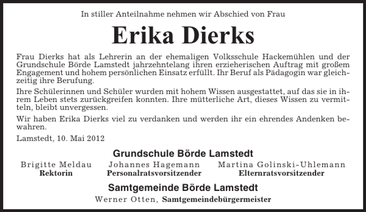 <p>In stiller Anteilnahme nehmen wir Abschied von Frau</p><p>Erika Dierks<br />Frau Dierks hat als Lehrerin an der ehemaligen Volksschule Hackemühlen und der<br />Grundschule Börde Lamstedt jahrzehntelang ihren erzieherischen Auftrag mit großem<br />Engagement und hohem persönlichen Einsatz erfüllt. Ihr Beruf als Pädagogin war gleichzeitig ihre Berufung.<br />Ihre Schülerinnen und Schüler wurden mit hohem Wissen ausgestattet, auf das sie in ihrem Leben stets zurückgreifen konnten. Ihre mütterliche Art, dieses Wissen zu vermitteln, bleibt unvergessen.<br />Wir haben Erika Dierks viel zu verdanken und werden ihr ein ehrendes Andenken bewahren.<br />Lamstedt, 10. Mai 2012</p><p>Grundschule Börde Lamstedt<br />B rigitte M e ld au<br />Rektorin</p><p>Jo ha nne s Ha g e ma nn<br />Personalratsvorsitzender</p><p>Ma rtina G olinski-U hlemann<br />Elternratsvorsitzender</p><p>Samtgemeinde Börde Lamstedt<br />We r n e r Ot t e n, Samtgemeindebürgermeister</p>