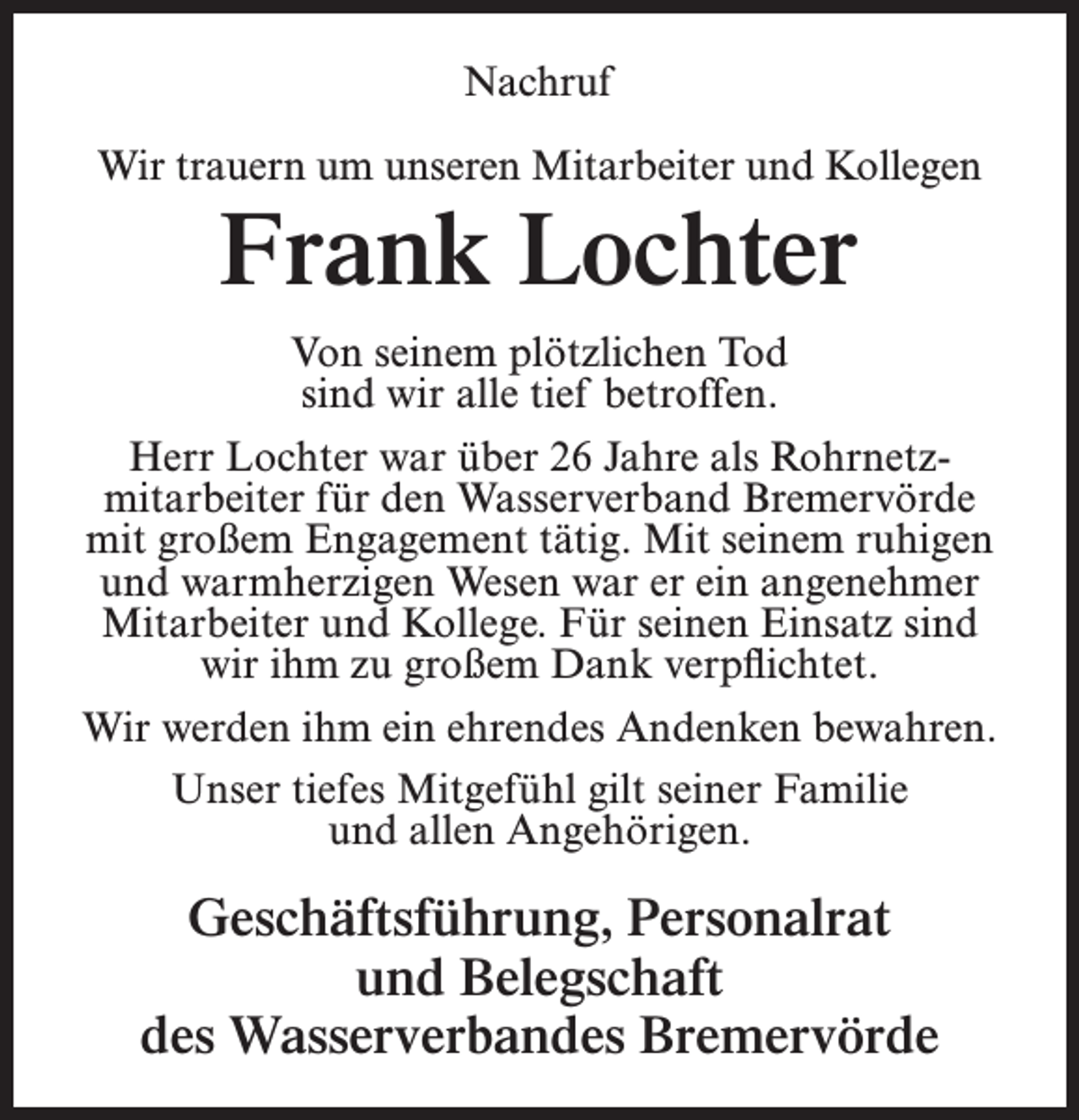 <p>Nachruf<br />Wir trauern um unseren Mitarbeiter und Kollegen</p><p>Frank Lochter</p><p>Von seinem plötzlichen Tod<br />sind wir alle tief betroffen.<br />Herr Lochter war über 26 Jahre als Rohrnetz­<br />mitarbeiter für den Wasserverband Bremervörde<br />mit großem Engagement tätig. Mit seinem ruhigen<br />und warmherzigen Wesen war er ein angenehmer<br />Mitarbeiter und Kollege. Für seinen Einsatz sind<br />wir ihm zu großem Dank verpflichtet.<br />Wir werden ihm ein ehrendes Andenken bewahren.<br />Unser tiefes Mitgefühl gilt seiner Familie<br />und allen Angehörigen.</p><p>Geschäftsführung, Personalrat<br />und Belegschaft<br />des Wasserverbandes Bremervörde</p>