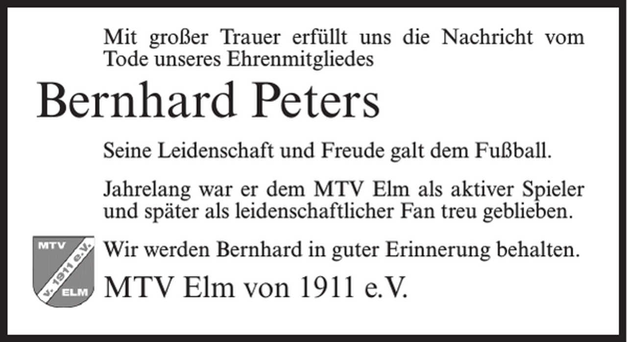 <p>Mit großer Trauer erfüllt uns die Nachricht vom<br />Tode unseres Ehrenmitgliedes</p><p>Bernhard Peters</p><p>Seine Leidenschaft und Freude galt dem Fußball.<br />Jahrelang war er dem MTV Elm als aktiver Spieler<br />und später als leidenschaftlicher Fan treu geblieben.<br />Wir werden Bernhard in guter Erinnerung behalten.</p><p>MTV Elm von 1911 e.V.</p>