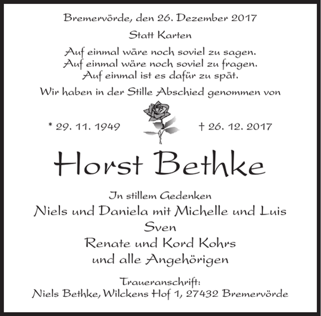 <p>Bremervörde, den 26. Dezember 2017<br />Statt Karten<br />Auf einmal wäre noch soviel zu sagen.<br />Auf einmal wäre noch soviel zu fragen.<br />Auf einmal ist es dafür zu spät.<br />Wir haben in der Stille Abschied genommen von<br />* 29. 11. 1949</p><p>† 26. 12. 2017</p><p>Horst Bethke<br />In stillem Gedenken</p><p>Niels und Daniela mit Michelle und Luis<br />Sven<br />Renate und Kord Kohrs<br />und alle Angehörigen<br />Traueranschrift:<br />Niels Bethke, Wilckens Hof 1, 27432 Bremervörde</p>