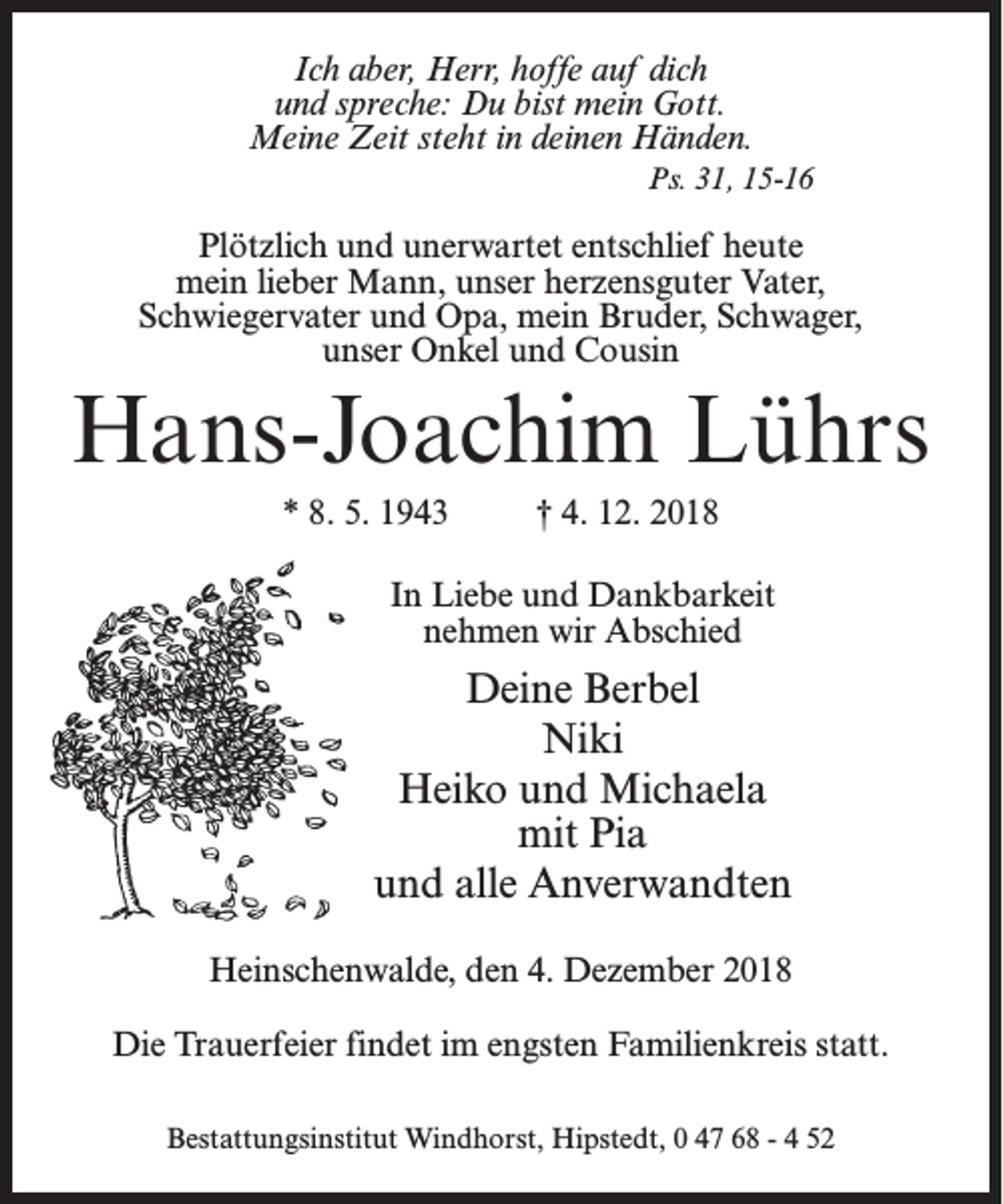 <p>Ich aber, Herr, hoffe auf dich<br />und spreche: Du bist mein Gott.<br />Meine Zeit steht in deinen Händen.<br />Ps. 31, 15-16</p><p>Plötzlich und unerwartet entschlief heute<br />mein lieber Mann, unser herzensguter Vater,<br />Schwiegervater und Opa, mein Bruder, Schwager,<br />unser Onkel und Cousin</p><p>Hans-Joachim Lührs<br />* 8. 5. 1943 † 4. 12. 2018<br />In Liebe und Dankbarkeit<br />nehmen wir Abschied</p><p>Deine Berbel<br />Niki<br />Heiko und Michaela<br />mit Pia<br />und alle Anverwandten<br />Heinschenwalde, den 4. Dezember 2018<br />Die Trauerfeier findet im engsten Familienkreis statt.<br />Bestattungsinstitut Windhorst, Hipstedt, 0 47 68 - 4 52</p>