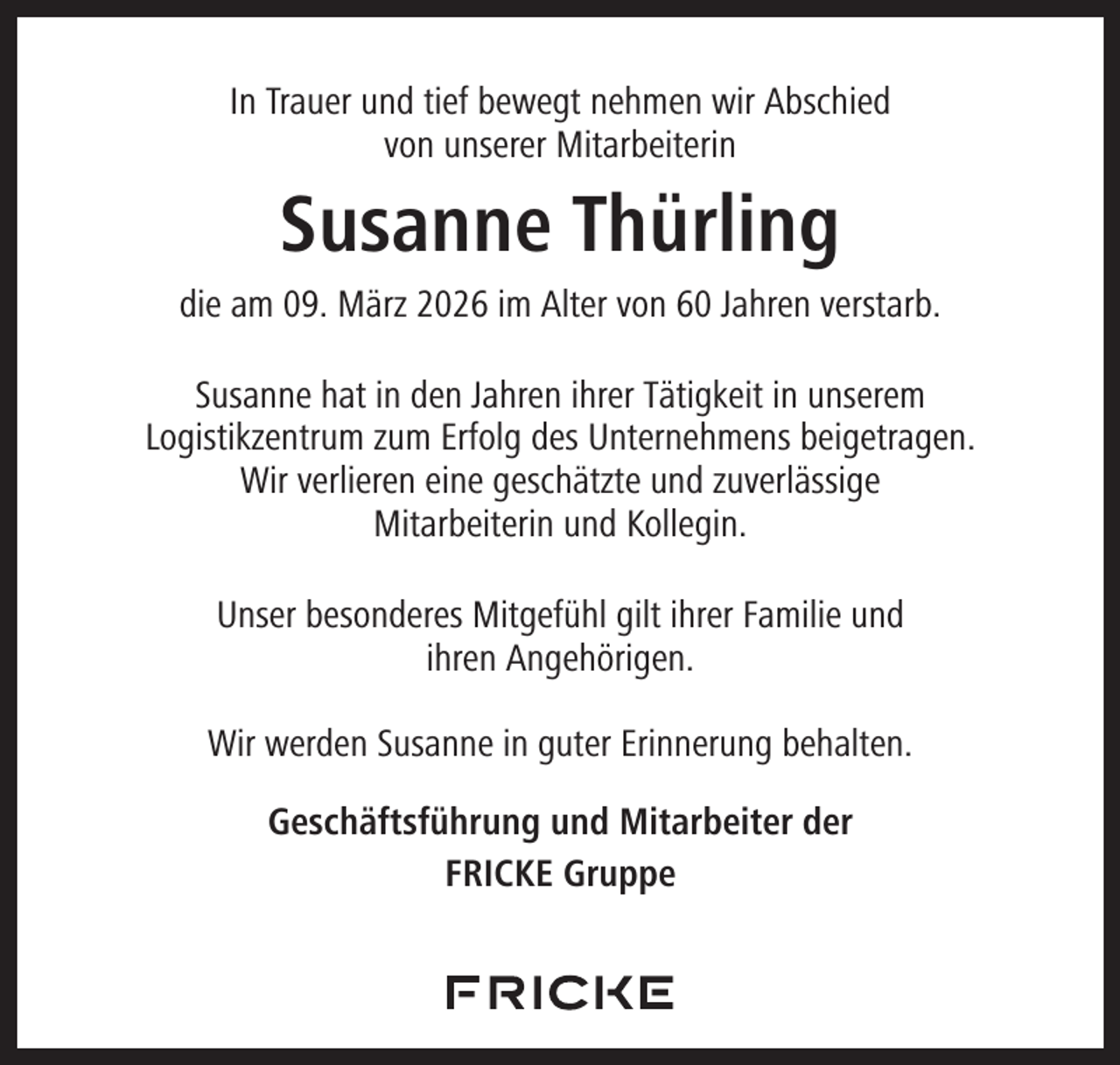 <p>In Trauer und tief bewegt nehmen wir Abschied<br />von unserer Mitarbeiterin</p><p>Susanne Thürling<br />die am 09. März 2026 im Alter von 60 Jahren verstarb.<br />Susanne hat in den Jahren ihrer Tätigkeit in unserem<br />Logistikzentrum zum Erfolg des Unternehmens beigetragen.<br />Wir verlieren eine geschätzte und zuverlässige<br />Mitarbeiterin und Kollegin.<br />Unser besonderes Mitgefühl gilt ihrer Familie und<br />ihren Angehörigen.<br />Wir werden Susanne in guter Erinnerung behalten.<br />Geschäftsführung und Mitarbeiter der<br />FRICKE Gruppe</p>