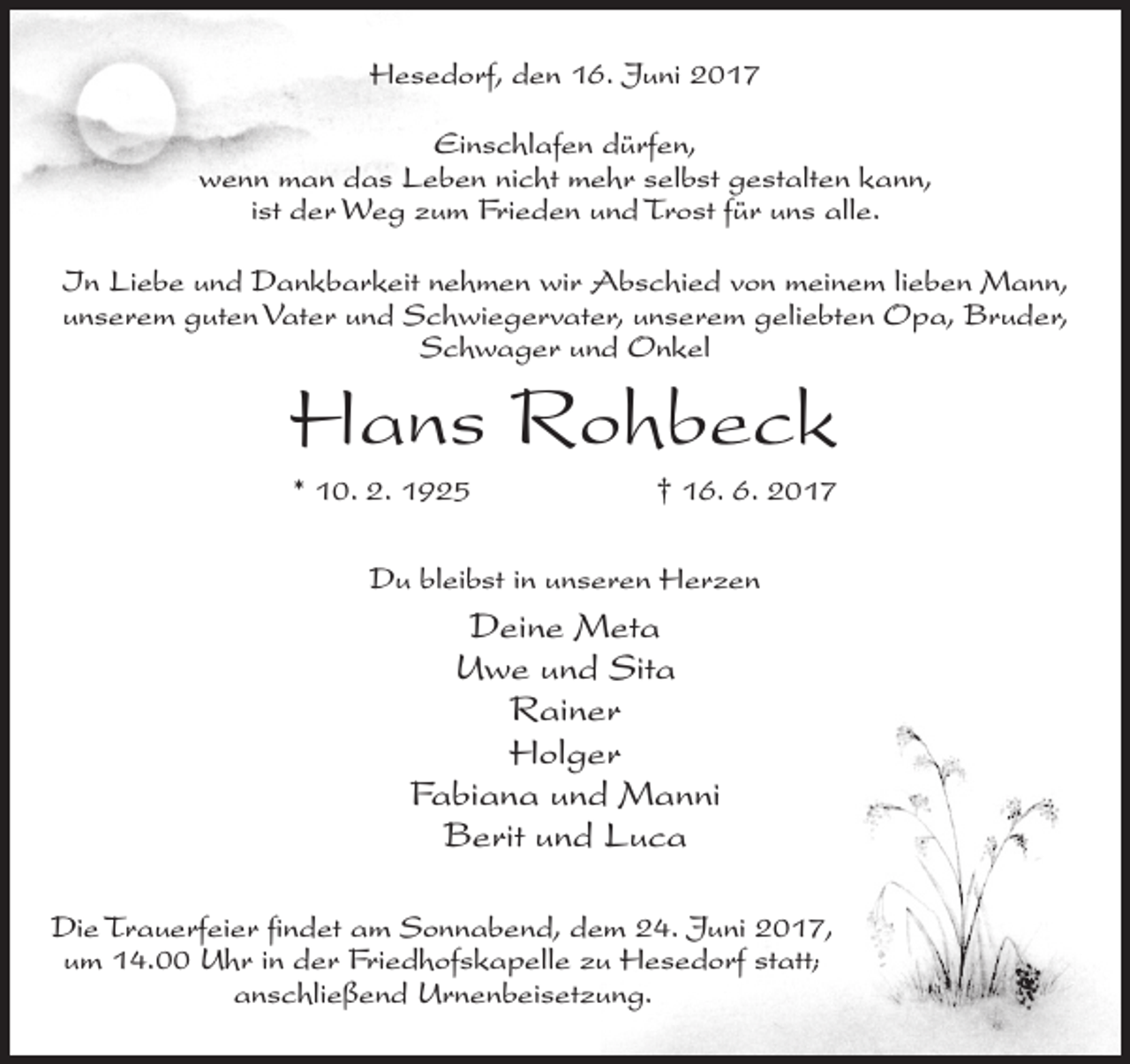 <p>Hesedorf, den 16. Juni 2017<br />Einschlafen dürfen,<br />wenn man das Leben nicht mehr selbst gestalten kann,<br />ist der Weg zum Frieden und Trost für uns alle.<br />In Liebe und Dankbarkeit nehmen wir Abschied von meinem lieben Mann,<br />unserem guten Vater und Schwiegervater, unserem geliebten Opa, Bruder,<br />Schwager und Onkel</p><p>Hans Rohbeck<br />* 10. 2. 1925</p><p>† 16. 6. 2017</p><p>Du bleibst in unseren Herzen</p><p>Deine Meta<br />Uwe und Sita<br />Rainer<br />Holger<br />Fabiana und Manni<br />Berit und Luca<br />Die Trauerfeier findet am Sonnabend, dem 24. Juni 2017,<br />um 14.00 Uhr in der Friedhofskapelle zu Hesedorf statt;<br />anschließend Urnenbeisetzung.</p>