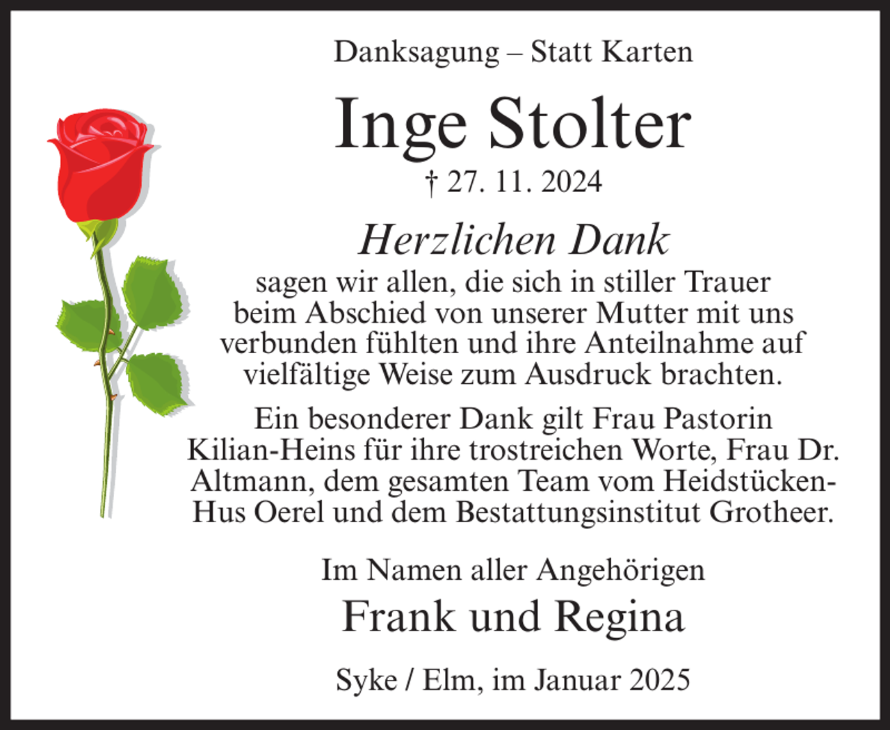 <p>Danksagung – Statt Karten</p><p>Inge Stolter<br />† 27. 11. 2024</p><p>Herzlichen Dank</p><p>sagen wir allen, die sich in stiller Trauer<br />beim Abschied von unserer Mutter mit uns<br />verbunden fühlten und ihre Anteilnahme auf<br />vielfältige Weise zum Ausdruck brachten.<br />Ein besonderer Dank gilt Frau Pastorin<br />Kilian-Heins für ihre trostreichen Worte, Frau Dr.<br />Altmann, dem gesamten Team vom HeidstückenHus Oerel und dem Bestattungsinstitut Grotheer.<br />Im Namen aller Angehörigen</p><p>Frank und Regina<br />Syke / Elm, im Januar 2025</p>