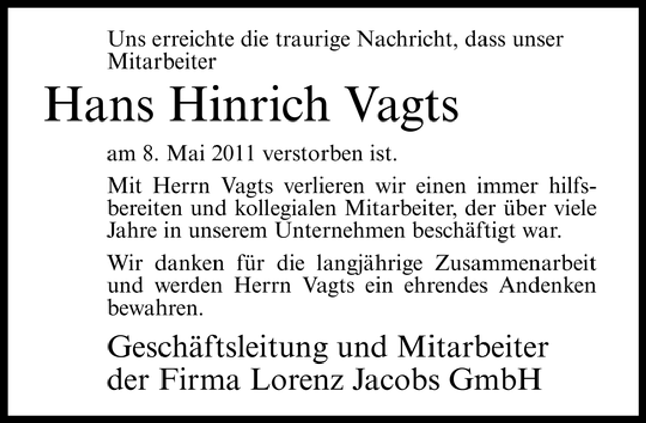 <p>Uns erreichte die traurige Nachricht, dass unser Mitarbeiter</p><p>Hans Hinrich Vagts<br />am 8. Mai 2011 verstorben ist. Mit Herrn Vagts verlieren wir einen immer hilfsbereiten und kollegialen Mitarbeiter, der über viele Jahre in unserem Unternehmen beschäftigt war. Wir danken für die langjährige Zusammenarbeit und werden Herrn Vagts ein ehrendes Andenken bewahren.</p><p>Geschäftsleitung und Mitarbeiter der Firma Lorenz Jacobs GmbH</p>