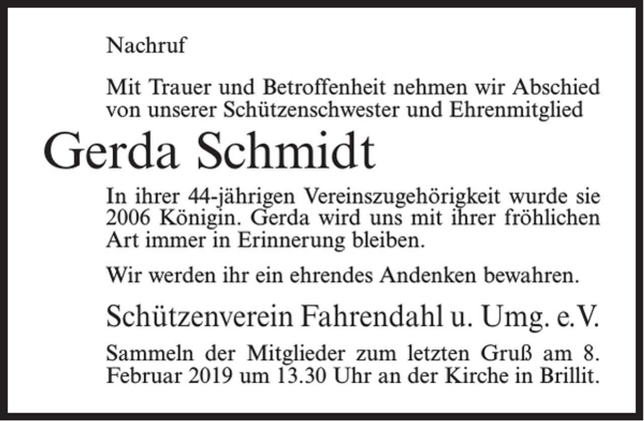 <p>Nachruf<br />Mit Trauer und Betroffenheit nehmen wir Abschied<br />von unserer Schützenschwester und Ehrenmitglied</p><p>Gerda Schmidt</p><p>In ihrer 44-jährigen Vereinszugehörigkeit wurde sie<br />2006 Königin. Gerda wird uns mit ihrer fröhlichen<br />Art immer in Erinnerung bleiben.<br />Wir werden ihr ein ehrendes Andenken bewahren.</p><p>Schützenverein Fahrendahl u. Umg. e.V.<br />Sammeln der Mitglieder zum letzten Gruß am 8.<br />Februar 2019 um 13.30 Uhr an der Kirche in Brillit.</p>