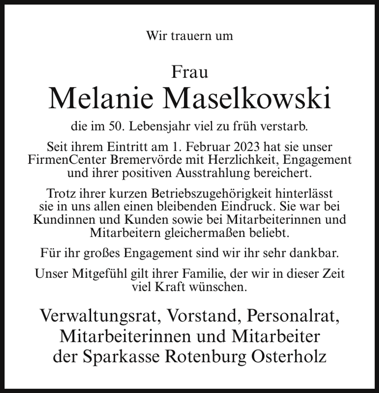 <p>Wir trauern um</p><p>Frau</p><p>Melanie Maselkowski<br />die im 50. Lebensjahr viel zu früh verstarb.</p><p>Seit ihrem Eintritt am 1. Februar 2023 hat sie unser<br />FirmenCenter Bremervörde mit Herzlichkeit, Engagement<br />und ihrer positiven Ausstrahlung bereichert.<br />Trotz ihrer kurzen Betriebszugehörigkeit hinterlässt<br />sie in uns allen einen bleibenden Eindruck. Sie war bei<br />Kundinnen und Kunden sowie bei Mitarbeiterinnen und<br />Mitarbeitern gleichermaßen beliebt.<br />Für ihr großes Engagement sind wir ihr sehr dankbar.<br />Unser Mitgefühl gilt ihrer Familie, der wir in dieser Zeit<br />viel Kraft wünschen.</p><p>Verwaltungsrat, Vorstand, Personalrat,<br />Mitarbeiterinnen und Mitarbeiter<br />der Sparkasse Rotenburg Osterholz</p>