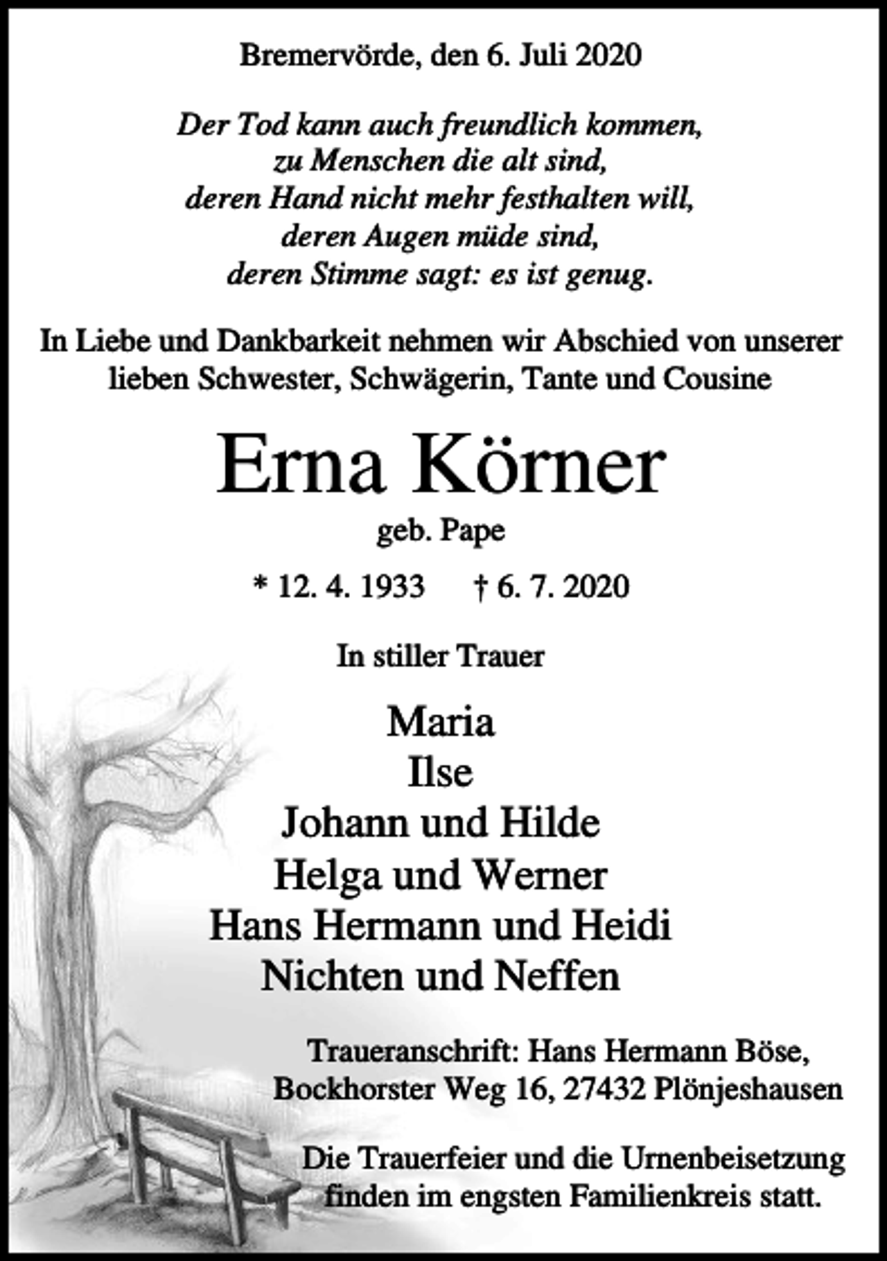 <p>Bremervörde, den 6. Juli 2020<br />Der Tod kann auch freundlich kommen,<br />zu Menschen die alt sind,<br />deren Hand nicht mehr festhalten will,<br />deren Augen müde sind,<br />deren Stimme sagt: es ist genug.<br />In Liebe und Dankbarkeit nehmen wir Abschied von unserer<br />lieben Schwester, Schwägerin, Tante und Cousine</p><p>Erna Körner<br />geb. Pape<br />* 12. 4. 1933</p><p>† 6. 7. 2020</p><p>In stiller Trauer</p><p>Maria<br />Ilse<br />Johann und Hilde<br />Helga und Werner<br />Hans Hermann und Heidi<br />Nichten und Neffen<br />Traueranschrift: Hans Hermann Böse,<br />Bockhorster Weg 16, 27432 Plönjeshausen<br />Die Trauerfeier und die Urnenbeisetzung<br />finden im engsten Familienkreis statt.</p>