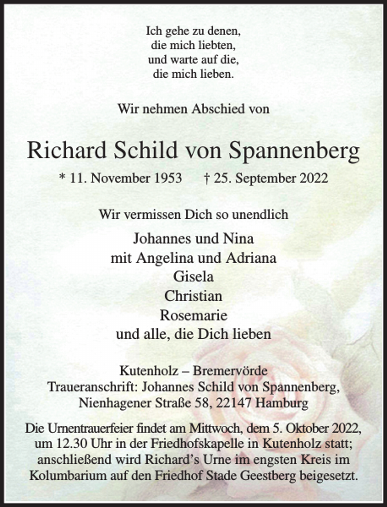 <p>Ich gehe zu denen,<br />die mich liebten,<br />und warte auf die,<br />die mich lieben.</p><p>Wir nehmen Abschied von</p><p>Richard Schild von Spannenberg<br />* 11. November 1953</p><p>† 25. September 2022</p><p>Wir vermissen Dich so unendlich</p><p>Johannes und Nina<br />mit Angelina und Adriana<br />Gisela<br />Christian<br />Rosemarie<br />und alle, die Dich lieben<br />Kutenholz – Bremervörde<br />Traueranschrift: Johannes Schild von Spannenberg,<br />Nienhagener Straße 58, 22147 Hamburg<br />Die Urnentrauerfeier findet am Mittwoch, dem 5. Oktober 2022,<br />um 12.30 Uhr in der Friedhofskapelle in Kutenholz statt;<br />anschließend wird Richard’s Urne im engsten Kreis im<br />Kolumbarium auf den Friedhof Stade Geestberg beigesetzt.</p>