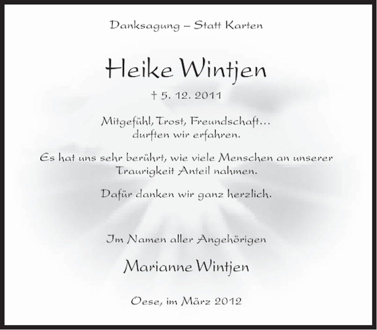 <p>Danksagung – Statt Karten</p><p>Heike Wintjen<br />† 5. 12. 2011<br />Mitgefühl, Trost, Freundschaft…<br />durften wir erfahren.<br />Es hat uns sehr berührt, wie viele Menschen an unserer<br />Traurigkeit Anteil nahmen.<br />Dafür danken wir ganz herzlich.<br />Im Namen aller Angehörigen</p><p>Marianne Wintjen<br />Oese, im März 2012</p>