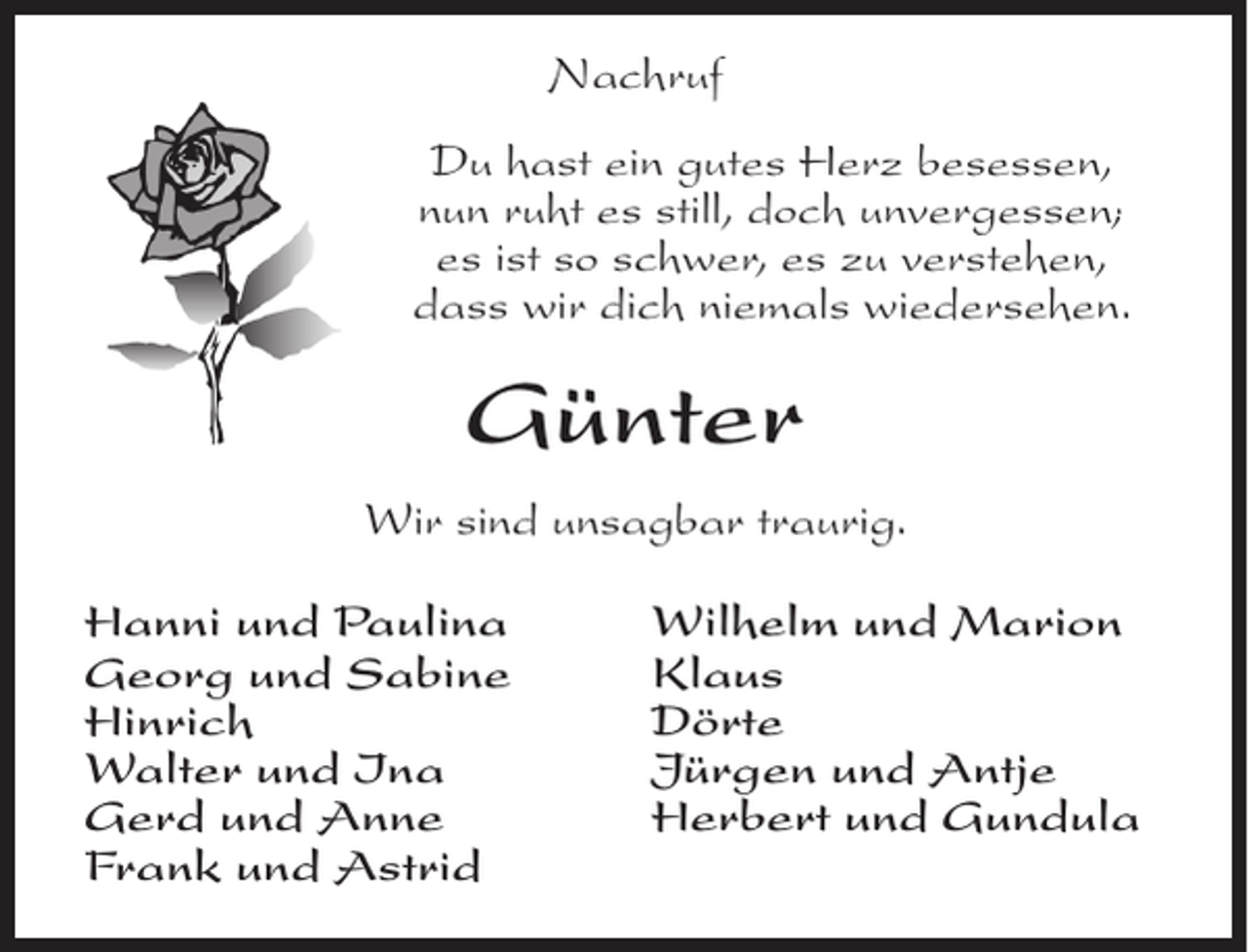 <p>Nachruf<br />Du hast ein gutes Herz besessen,<br />nun ruht es still, doch unvergessen;<br />es ist so schwer, es zu verstehen,<br />dass wir dich niemals wiedersehen.</p><p>Günter<br />Wir sind unsagbar traurig.<br />Hanni und Paulina<br />Georg und Sabine<br />Hinrich<br />Walter und Ina<br />Gerd und Anne<br />Frank und Astrid</p><p>Wilhelm und Marion<br />Klaus<br />Dörte<br />Jürgen und Antje<br />Herbert und Gundula</p>