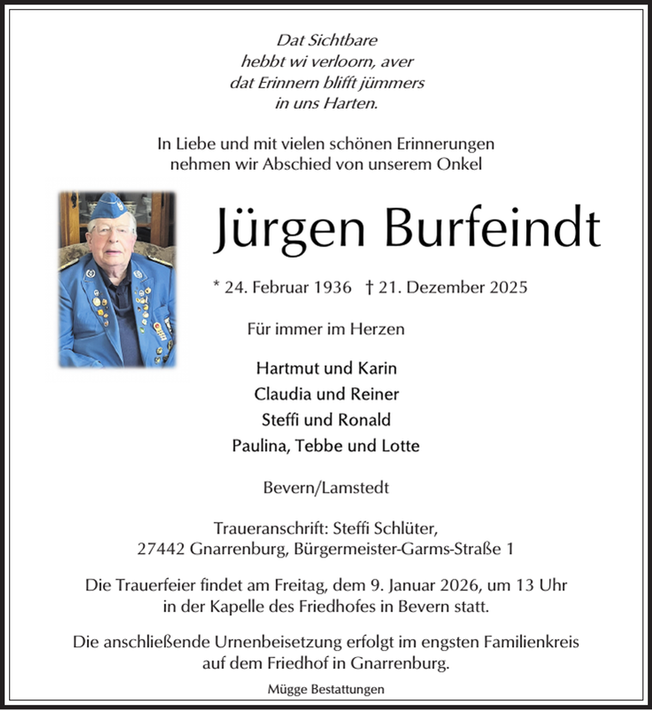<p>Dat Sichtbare<br />hebbt wi verloorn, aver<br />dat Erinnern blifft jümmers<br />in uns Harten.</p><p>In Liebe und mit vielen schönen Erinnerungen<br />nehmen wir Abschied von unserem Onkel</p><p>Jürgen Burfeindt<br />* 24. Februar 1936 † 21. Dezember 2025<br />Für immer im Herzen</p><p>Bevern/Lamstedt<br />Traueranschrift: Steffi Schlüter,<br />27442 Gnarrenburg, Bürgermeister-Garms-Straße 1<br />Die Trauerfeier findet am Freitag, dem 9. Januar 2026, um 13 Uhr<br />in der Kapelle des Friedhofes in Bevern statt.<br />Die anschließende Urnenbeisetzung erfolgt im engsten Familienkreis<br />auf dem Friedhof in Gnarrenburg.<br />Mügge Bestattungen</p>