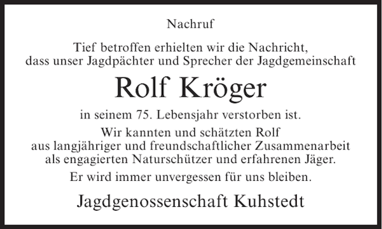 <p>Nachruf<br />Tief betroffen erhielten wir die Nachricht,<br />dass unser Jagdpächter und Sprecher der Jagdgemeinschaft</p><p>Rolf Kröger<br />in seinem 75. Lebensjahr verstorben ist.<br />Wir kannten und schätzten Rolf<br />aus langjähriger und freundschaftlicher Zusammenarbeit<br />als engagierten Naturschützer und erfahrenen Jäger.<br />Er wird immer unvergessen für uns bleiben.</p><p>Jagdgenossenschaft Kuhstedt</p>