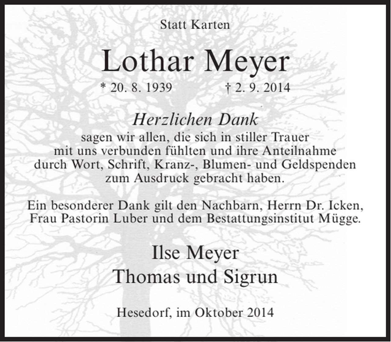 <p>Statt Karten</p><p>Lothar Meyer<br />* 20. 8. 1939</p><p>† 2. 9. 2014</p><p>Herzlichen Dank</p><p>sagen wir allen, die sich in stiller Trauer<br />mit uns verbunden fühlten und ihre Anteilnahme<br />durch Wort, Schrift, Kranz-, Blumen- und Geldspenden<br />zum Ausdruck gebracht haben.<br />Ein besonderer Dank gilt den Nachbarn, Herrn Dr. Icken,<br />Frau Pastorin Luber und dem Bestattungsinstitut Mügge.</p><p>Ilse Meyer<br />Thomas und Sigrun<br />Hesedorf, im Oktober 2014</p>