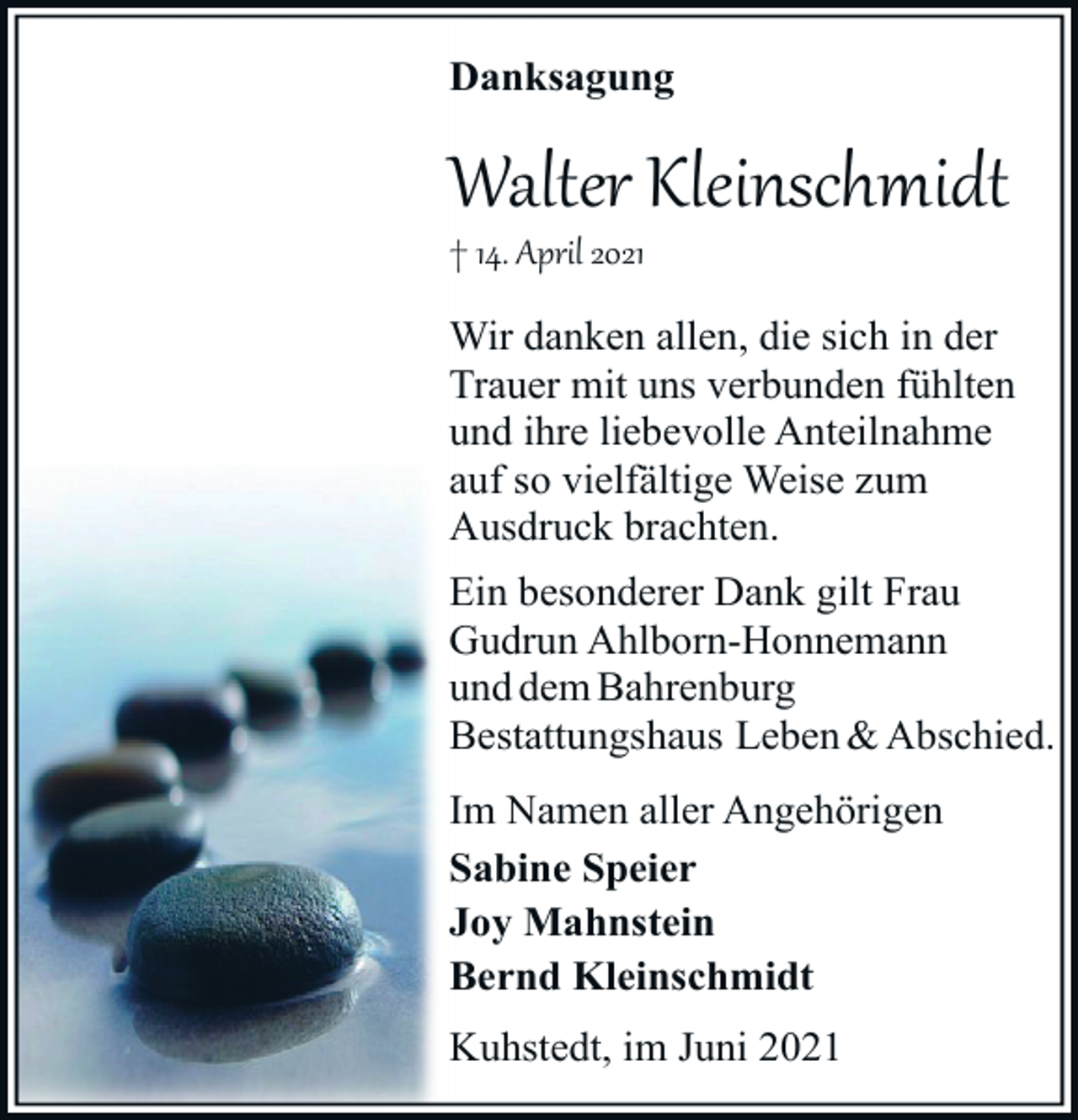 <p>Danksagung</p><p>Walter Kleinschmidt<br />† 14. April 2021</p><p>Wir danken allen, die sich in der<br />Trauer mit uns verbunden fühlten<br />und ihre liebevolle Anteilnahme<br />auf so vielfältige Weise zum<br />Ausdruck brachten.<br />Ein besonderer Dank gilt Frau<br />Gudrun Ahlborn-Honnemann<br />und dem Bahrenburg<br />Bestattungshaus Leben &amp; Abschied.<br />Im Namen aller Angehörigen<br />Sabine Speier<br />Joy Mahnstein<br />Bernd Kleinschmidt<br />Kuhstedt, im Juni 2021</p>
