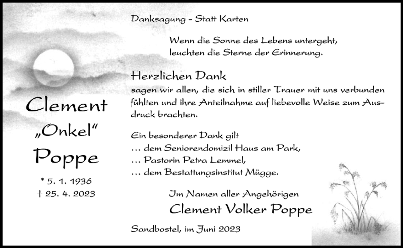 <p>Danksagung - Statt Karten<br />Wenn die Sonne des Lebens untergeht,<br />leuchten die Sterne der Erinnerung.</p><p>Herzlichen Dank</p><p>Clement<br />ıOnkel„</p><p>Poppe<br />* 5. 1. 1936<br />† 25. 4. 2023</p><p>sagen wir allen, die sich in stiller Trauer mit uns verbunden<br />fühlten und ihre Anteilnahme auf liebevolle Weise zum Ausdruck brachten.<br />Ein besonderer Dank gilt<br />⁄ dem Seniorendomizil Haus am Park,<br />⁄ Pastorin Petra Lemmel,<br />⁄ dem Bestattungsinstitut Mügge.<br />Im Namen aller Angehörigen</p><p>Clement Volker Poppe<br />Sandbostel, im Juni 2023</p>