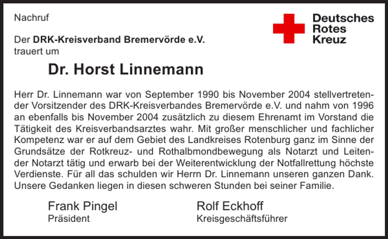 <p>Nachruf</p><p>Der DRK-Kreisverband Bremervörde e.V.<br />trauert um seine Mitarbeiterin</p><p>Der DRK-Kreisverband Bremervörde e.V.<br />trauert um<br />Frau Sandra Hanno</p><p>Dr. Horst Linnemann<br />Frau Hanno war für den Kreisverband als Erste-Hilfe-Ausbilderin tätig und hat</p><p>Aufgabe mit großer menschlicher und fachlicher Kompetenz im Sinne der Grun</p><p>Herr Dr. Linnemann war von September 1990 bis November 2004Frau Hanno aktives M<br />stellvertretendes Roten Kreuzes wahrgenommen. Darüber hinaus war<br />der Vorsitzender des DRK-Kreisverbandes Bremervörde e.V. und nahm von 1996<br />unserer Bereitschaft in Bremervörde, für die sie noch kürzlich im Rahmen des<br />an ebenfalls bis November 2004 zusätzlich zu diesem Ehrenamt im Vorstand die<br />Hochwassers im Einsatz war. Wir schulden unserer ehemaligen Mitarbeiterin u<br />Tätigkeit des Kreisverbandsarztes wahr. Mit großer menschlicher und fachlicher<br />unserem ehemaligen Bereitschaftsmitglied großen Dank. Unser tief empfunden<br />Kompetenz war er auf dem Gebiet des Landkreises Rotenburg ganz im Sinne der<br />Mitgefühl gilt den Angehörigen.<br />Grundsätze der Rotkreuz- und Rothalbmondbewegung als Notarzt und Leitender Notarzt tätig und erwarb bei der Weiterentwicklung der Notfallrettung höchste<br />Frank Pingel<br />Rolf Eckhoff<br />Sabine Neumann<br />Verdienste. Für all das schulden wir Herrn Dr. Linnemann unseren ganzen Dank.<br />Präsident<br />Kreisgeschäftsführer<br />Kreisbereitschaftslei<br />U<br />­ nsere Gedanken liegen in diesen schweren Stunden bei seiner Familie.</p><p>Frank Pingel<br />Präsident</p><p>Rolf Eckhoff</p><p>Kreisgeschäftsführer</p>