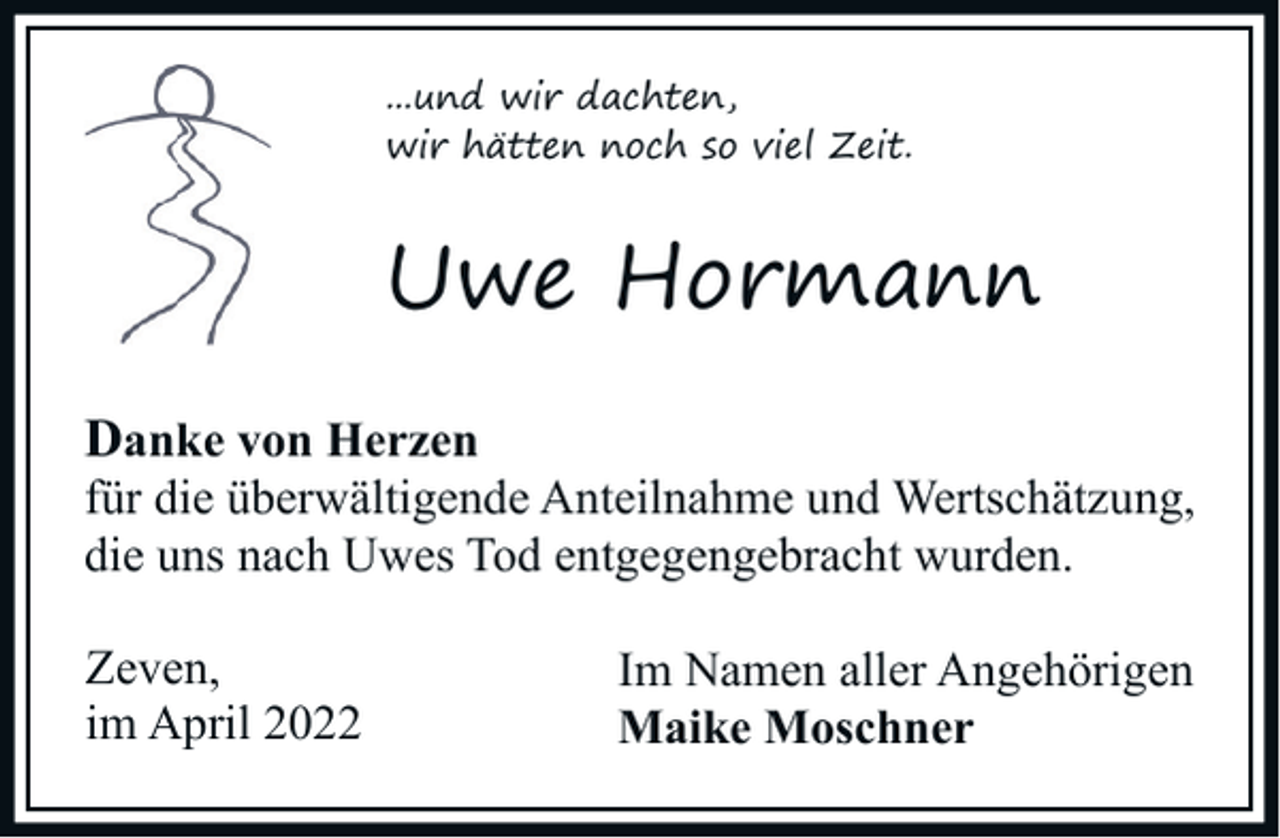 <p>...und wir dachten,<br />wir hätten noch so viel Zeit.</p><p>Uwe Hormann<br />Danke von Herzen</p><p>für die überwältigende Anteilnahme und Wertschätzung,<br />die uns nach Uwes Tod entgegengebracht wurden.<br />Zeven,<br />im April 2022</p><p>Im Namen aller Angehörigen<br />Maike Moschner</p>