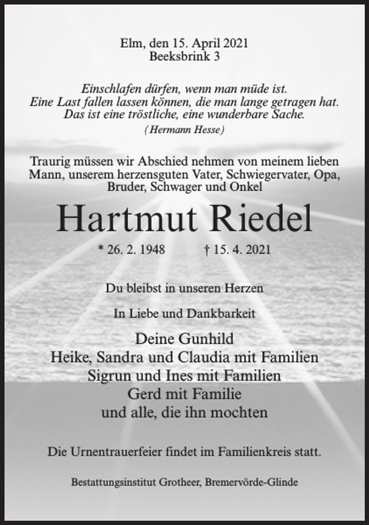 <p>Elm, den 15. April 2021<br />Beeksbrink 3<br />Einschlafen dürfen, wenn man müde ist.<br />Eine Last fallen lassen können, die man lange getragen hat.<br />Das ist eine tröstliche, eine wunderbare Sache.<br />(Hermann Hesse)</p><p>Traurig müssen wir Abschied nehmen von meinem lieben<br />Mann, unserem herzensguten Vater, Schwiegervater, Opa,<br />Bruder, Schwager und Onkel</p><p>Hartmut Riedel<br />* 26. 2. 1948 † 15. 4. 2021<br />Du bleibst in unseren Herzen<br />In Liebe und Dankbarkeit</p><p>Deine Gunhild<br />Heike, Sandra und Claudia mit Familien<br />Sigrun und Ines mit Familien<br />Gerd mit Familie<br />und alle, die ihn mochten<br />Die Urnentrauerfeier findet im Familienkreis statt.<br />Bestattungsinstitut Grotheer, Bremervörde-Glinde</p>