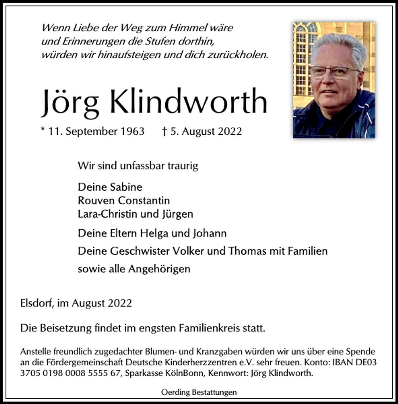 <p>Wenn Liebe der Weg zum Himmel wäre<br />und Erinnerungen die Stufen dorthin,<br />würden wir hinaufsteigen und dich zurückholen.</p><p>Jörg Klindworth<br />* 11. September 1963</p><p>† 5. August 2022</p><p>Wir sind unfassbar traurig</p><p>Elsdorf, im August 2022<br />Die Beisetzung findet im engsten Familienkreis statt.<br />Anstelle freundlich zugedachter Blumen- und Kranzgaben würden wir uns über eine Spende<br />an die Fördergemeinschaft Deutsche Kinderherzzentren e.V. sehr freuen. Konto: IBAN DE0705 0198 0008 5555 67, Sparkasse KölnBonn, Kennwort: Jörg Klindworth.<br />Oerding Bestattungen</p>