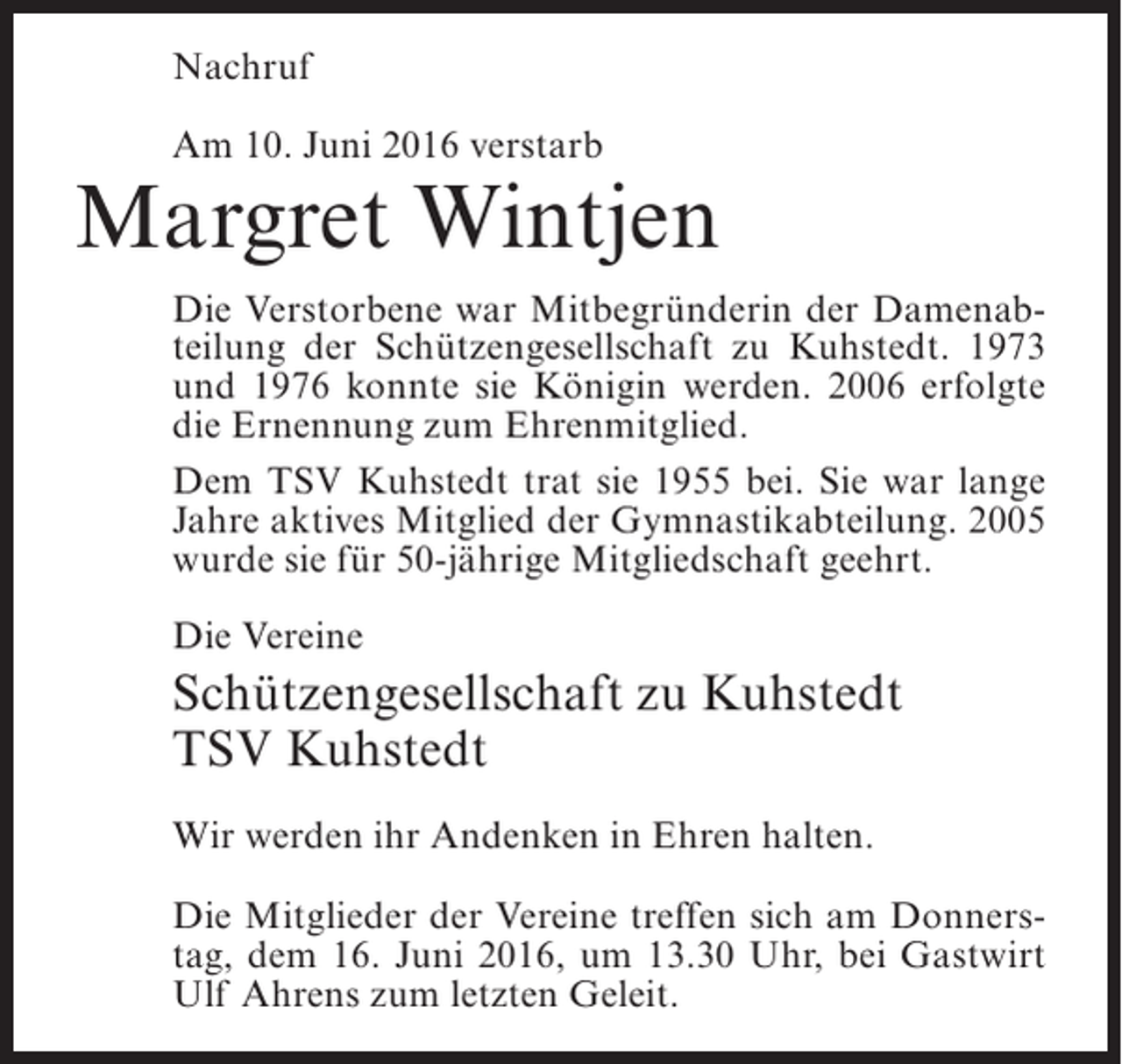 <p>Nachruf<br />Am 10. Juni 2016 verstarb</p><p>Margret Wintjen<br />Die Verstorbene war Mitbegründerin der Damenabteilung der Schützengesellschaft zu Kuhstedt. 1973<br />und 1976 konnte sie Königin werden. 2006 erfolgte<br />die Ernennung zum Ehrenmitglied.<br />Dem TSV Kuhstedt trat sie 1955 bei. Sie war lange<br />Jahre aktives Mitglied der Gymnastikabteilung. 2005<br />wurde sie für 50-jährige Mitgliedschaft geehrt.<br />Die Vereine</p><p>Schützengesellschaft zu Kuhstedt<br />TSV Kuhstedt<br />Wir werden ihr Andenken in Ehren halten.<br />Die Mitglieder der Vereine treffen sich am Donnerstag, dem 16. Juni 2016, um 13.30 Uhr, bei Gastwirt<br />Ulf Ahrens zum letzten Geleit.</p>