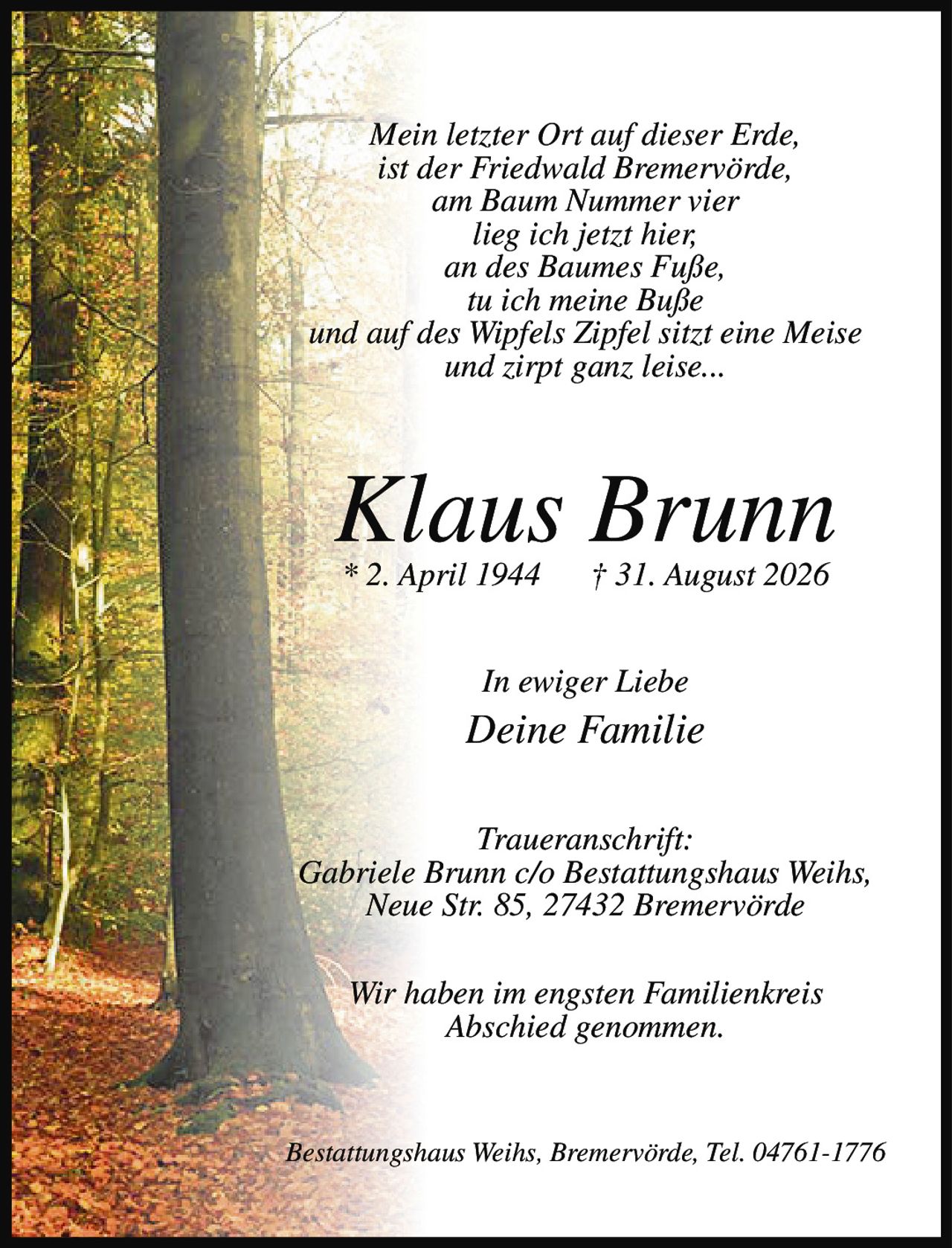 <p><i>Mein letzter Ort auf dieser Erde,<br/>ist der Friedwald Bremervörde,<br/>am Baum Nummer vier<br/>lieg ich jetzt hier,<br/>an des Baumes Fuße,<br/>tu ich meine Buße<br/>und auf des Wipfels Zipfel sitzt eine Meise<br/>und zirpt ganz leise...</i></p><p><strong>Klaus Brunn</strong><br/>* 2. April 1944 † 31. August 2026</p><p>In ewiger Liebe<br/>Deine Familie</p><p><strong>Traueranschrift:</strong><br/>Gabriele Brunn c/o Bestattungshaus Weihs,<br/>Neue Str. 85, 27432 Bremervörde</p><p>Wir haben im engsten Familienkreis<br/>Abschied genommen.</p><p>Bestattungshaus Weihs, Bremervörde, Tel. 04761-1776</p>