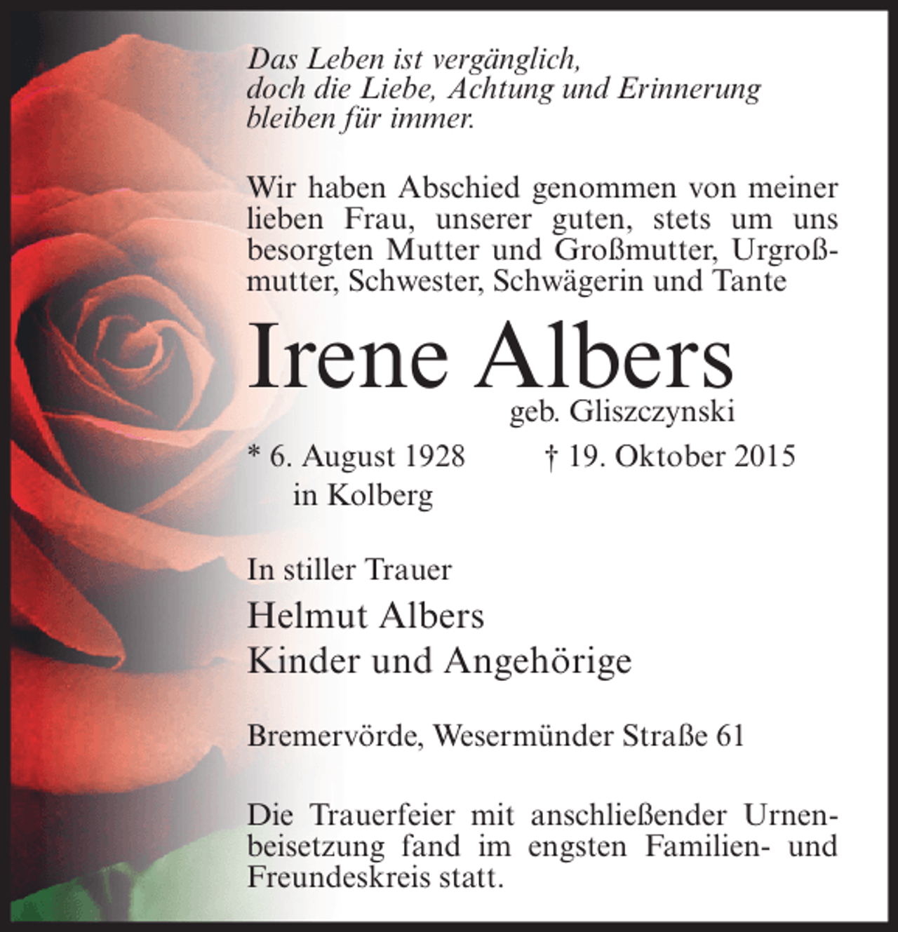 <p>Das Leben ist vergänglich,<br />doch die Liebe, Achtung und Erinnerung<br />bleiben für immer.<br />Wir haben Abschied genommen von meiner<br />lieben Frau, unserer guten, stets um uns<br />besorgten Mutter und Großmutter, Urgroßmutter, Schwester, Schwägerin und Tante</p><p>Irene Albers<br />* 6. August 1928<br />in Kolberg</p><p>geb. Gliszczynski<br />† 19. Oktober 2015</p><p>In stiller Trauer</p><p>Helmut Albers<br />Kinder und Angehörige<br />Bremervörde, Wesermünder Straße 61<br />Die Trauerfeier mit anschließender Urnenbeisetzung fand im engsten Familien- und<br />Freundeskreis statt.</p>