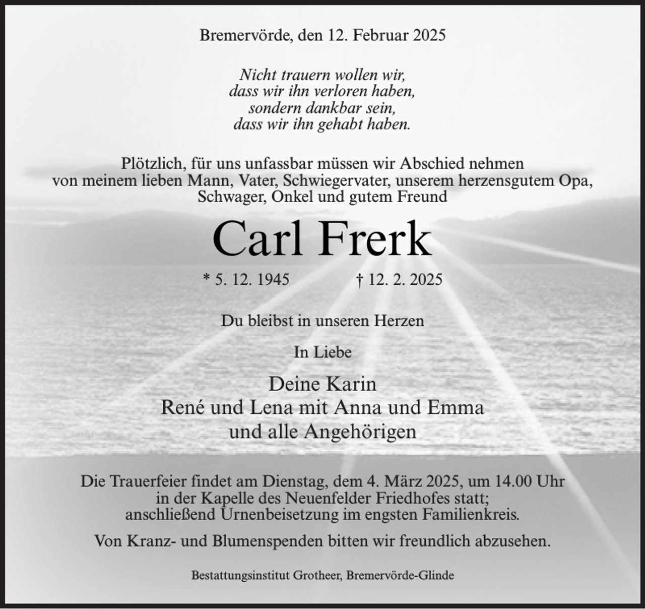 <p>Bremervörde, den 12. Februar 2025<br />Nicht trauern wollen wir,<br />dass wir ihn verloren haben,<br />sondern dankbar sein,<br />dass wir ihn gehabt haben.<br />Plötzlich, für uns unfassbar müssen wir Abschied nehmen<br />von meinem lieben Mann, Vater, Schwiegervater, unserem herzensgutem Opa,<br />Schwager, Onkel und gutem Freund</p><p>Carl Frerk</p><p>* 5. 12. 1945</p><p>† 12. 2. 2025</p><p>Du bleibst in unseren Herzen<br />In Liebe</p><p>Deine Karin<br />René und Lena mit Anna und Emma<br />und alle Angehörigen<br />Die Trauerfeier findet am Dienstag, dem 4. März 2025, um 14.00 Uhr<br />in der Kapelle des Neuenfelder Friedhofes statt;<br />anschließend Urnenbeisetzung im engsten Familienkreis.<br />Von Kranz- und Blumenspenden bitten wir freundlich abzusehen.<br />Bestattungsinstitut Grotheer, Bremervörde-Glinde</p>