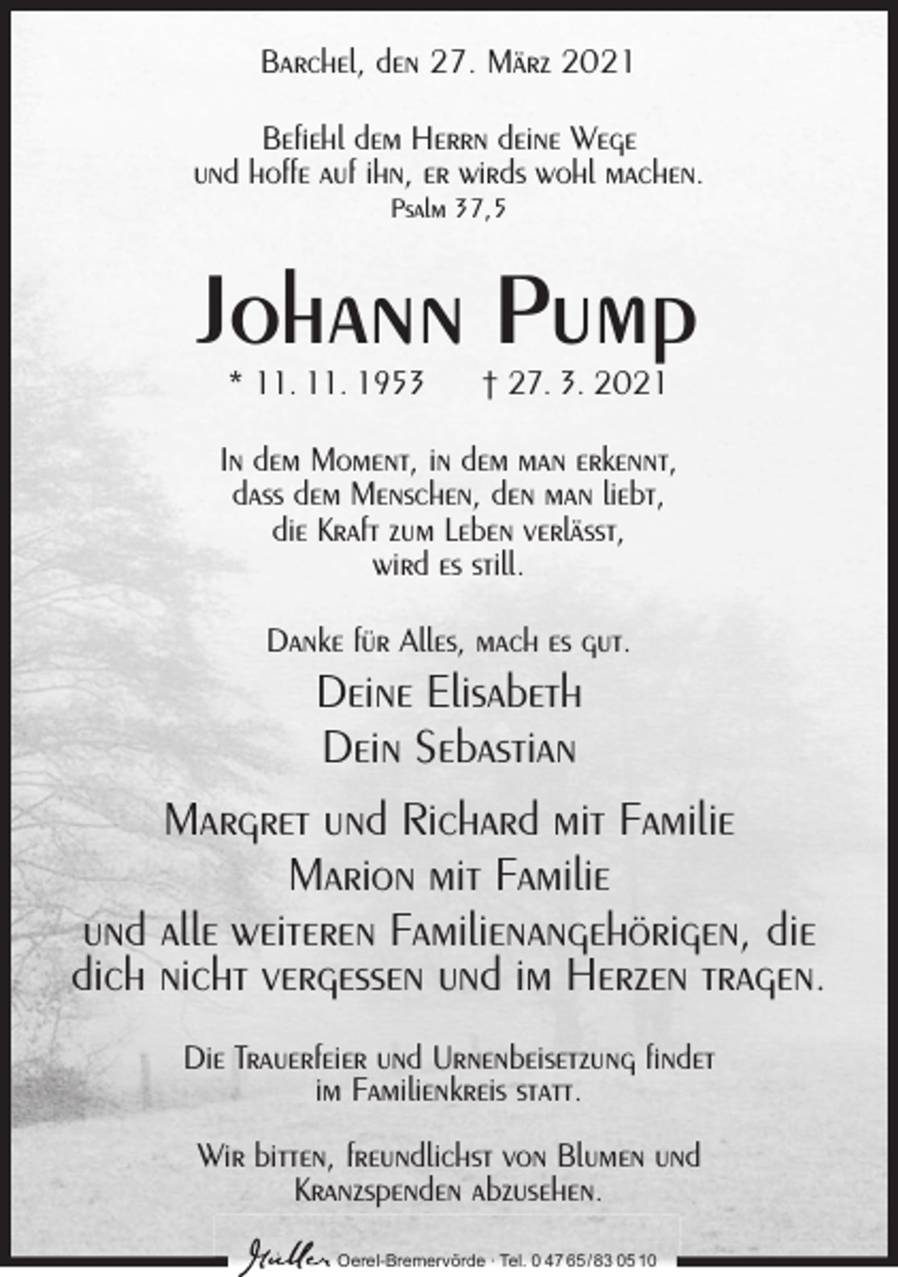 <p>Barchel, den 27. März 2021<br />Befiehl dem Herrn deine Wege<br />und hoffe auf ihn, er wirds wohl machen.<br />Psalm 37,5</p><p>Johann Pump<br />* 11. 11. 1953</p><p>† 27. 3. 2021</p><p>In dem Moment, in dem man erkennt,<br />dass dem Menschen, den man liebt,<br />die Kraft zum Leben verlässt,<br />wird es still.<br />Danke für Alles, mach es gut.</p><p>Deine Elisabeth<br />Dein Sebastian<br />Margret und Richard mit Familie<br />Marion mit Familie<br />und alle weiteren Familienangehörigen, die<br />dich nicht vergessen und im Herzen tragen.<br />Die Trauerfeier und Urnenbeisetzung findet<br />im Familienkreis statt.<br />Wir bitten, freundlichst von Blumen und<br />Kranzspenden abzusehen.<br />Oerel-Bremervörde ∙ Tel. 0 47 65 /83 05 10</p>