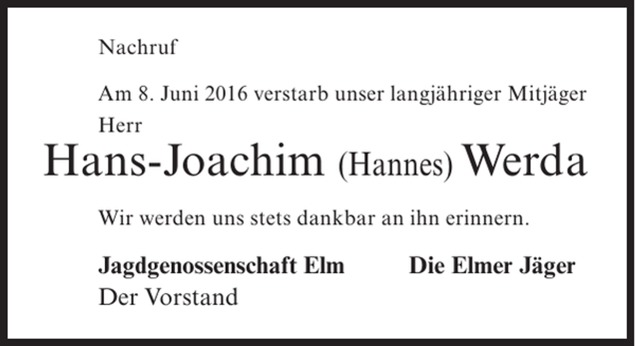 <p>Nachruf<br />Am 8. Juni 2016 verstarb unser langjähriger Mitjäger<br />Herr</p><p>Hans-Joachim (Hannes) Werda<br />Wir werden uns stets dankbar an ihn erinnern.</p><p>Jagdgenossenschaft Elm<br />Der Vorstand</p><p>Die Elmer Jäger</p>