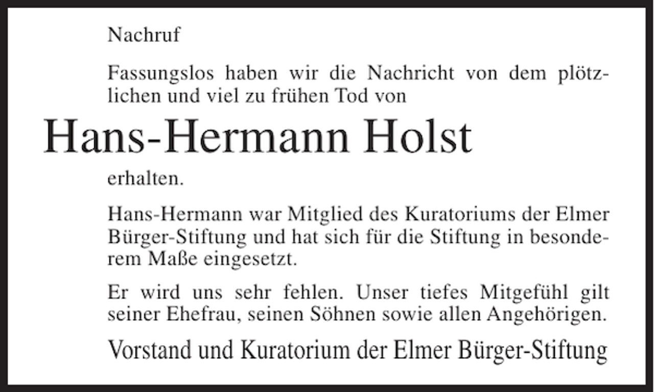 <p>Nachruf<br />Fassungslos haben wir die Nachricht von dem plötzlichen und viel zu frühen Tod von</p><p>Hans-Hermann Holst<br />erhalten.<br />Hans-Hermann war Mitglied des Kuratoriums der Elmer<br />Bürger-Stiftung und hat sich für die Stiftung in besonderem Maße eingesetzt.<br />Er wird uns sehr fehlen. Unser tiefes Mitgefühl gilt<br />seiner Ehefrau, seinen Söhnen sowie allen Angehörigen.</p><p>Vorstand und Kuratorium der Elmer Bürger-Stiftung</p>