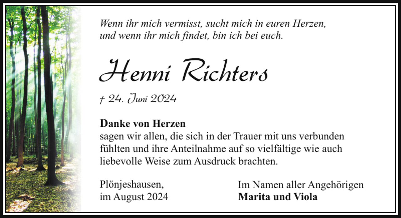 <p>Wenn ihr mich vermisst, sucht mich in euren Herzen,<br />und wenn ihr mich findet, bin ich bei euch.</p><p>Henni Richters</p><p>† 24. Juni 2024</p><p>Danke von Herzen</p><p>sagen wir allen, die sich in der Trauer mit uns verbunden<br />fühlten und ihre Anteilnahme auf so vielfältige wie auch<br />liebevolle Weise zum Ausdruck brachten.<br />Plönjeshausen,<br />im August 2024</p><p>Im Namen aller Angehörigen<br />Marita und Viola</p>