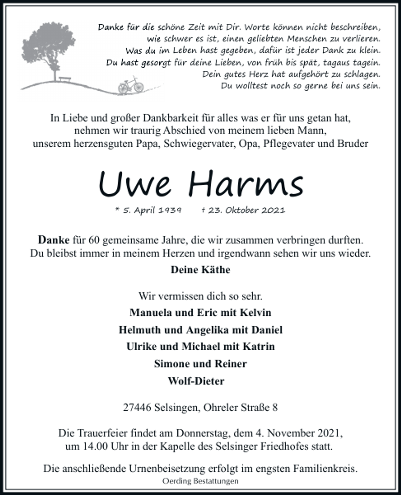 <p>Danke für die schön<br />schöne Zeit mit Dir. Worte können nicht beschreiben,<br />wie schwer es ist, ei<br />einen geliebten Menschen zu verlieren.<br />Was du im Leben hast<br />ha gegeben, dafür ist jeder Dank zu klein.<br />Du hast gesorgt für deine Lieben, von früh bis spät, tagaus tagein.<br />Dein gutes Herz hat aufgehört zu schlagen.<br />Du wolltest noch so gerne bei uns sein.</p><p>In Liebe und großer Dankbarkeit für alles was er für uns getan hat,<br />nehmen wir traurig Abschied von meinem lieben Mann,<br />unserem herzensguten Papa, Schwiegervater, Opa, Pflegevater und Bruder</p><p>Uwe Harms<br />* 5. April 1939</p><p>† 23. Oktober 2021</p><p>Danke für 60 gemeinsame Jahre, die wir zusammen verbringen durften.<br />Du bleibst immer in meinem Herzen und irgendwann sehen wir uns wieder.<br />Deine Käthe<br />Wir vermissen dich so sehr.<br />Manuela und Eric mit Kelvin<br />Helmuth und Angelika mit Daniel<br />Ulrike und Michael mit Katrin<br />Simone und Reiner<br />Wolf-Dieter<br />27446 Selsingen, Ohreler Straße 8<br />Die Trauerfeier findet am Donnerstag, dem 4. November 2021,<br />um 14.00 Uhr in der Kapelle des Selsinger Friedhofes statt.<br />Die anschließende Urnenbeisetzung erfolgt im engsten Familienkreis.<br />Oerding Bestattungen</p>