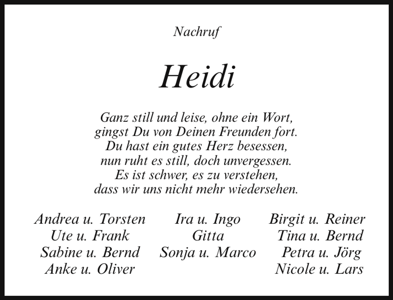 <p>Nachruf</p><p>Heidi<br />Ganz still und leise, ohne ein Wort,<br />gingst Du von Deinen Freunden fort.<br />Du hast ein gutes Herz besessen,<br />nun ruht es still, doch unvergessen.<br />Es ist schwer, es zu verstehen,<br />dass wir uns nicht mehr wiedersehen.</p><p>Andrea u. Torsten<br />Ira u. Ingo<br />Birgit u. Reiner<br />Ute u. Frank<br />Gitta<br />Tina u. Bernd<br />Sabine u. Bernd Sonja u. Marco<br />Petra u. Jörg<br />Anke u. Oliver<br />Nicole u. Lars</p>