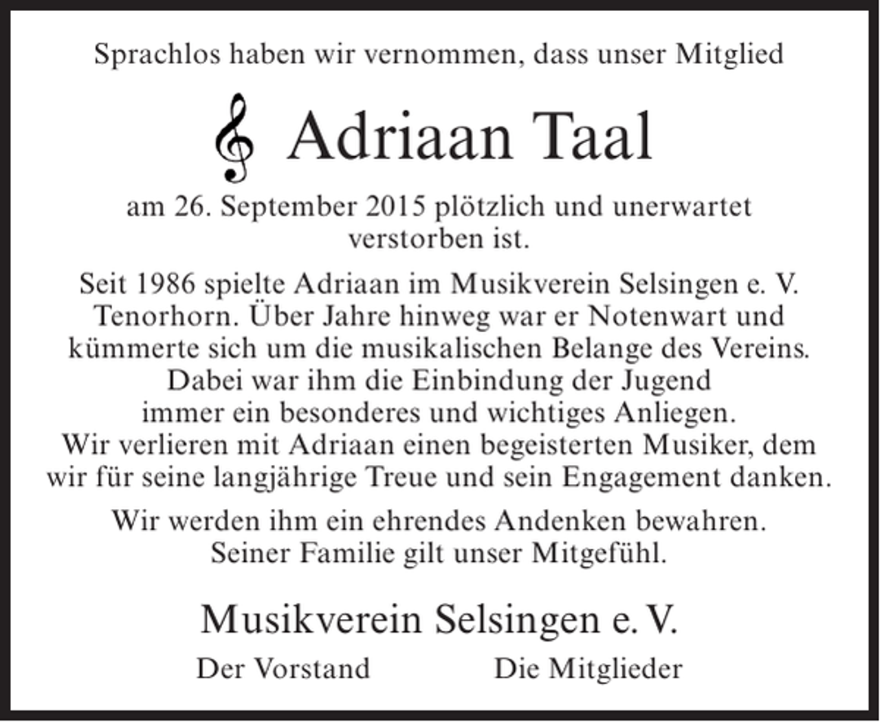 <p>Sprachlos haben wir vernommen, dass unser Mitglied</p><p>Adriaan Taal<br />am 26. September 2015 plötzlich und unerwartet<br />verstorben ist.<br />Seit 1986 spielte Adriaan im Musikverein Selsingen e. V.<br />Tenorhorn. Über Jahre hinweg war er Notenwart und<br />kümmerte sich um die musikalischen Belange des Vereins.<br />Dabei war ihm die Einbindung der Jugend<br />immer ein besonderes und wichtiges Anliegen.<br />Wir verlieren mit Adriaan einen begeisterten Musiker, dem<br />wir für seine langjährige Treue und sein Engagement danken.<br />Wir werden ihm ein ehrendes Andenken bewahren.<br />Seiner Familie gilt unser Mitgefühl.</p><p>Musikverein Selsingen e. V.<br />Der Vorstand</p><p>Die Mitglieder</p>