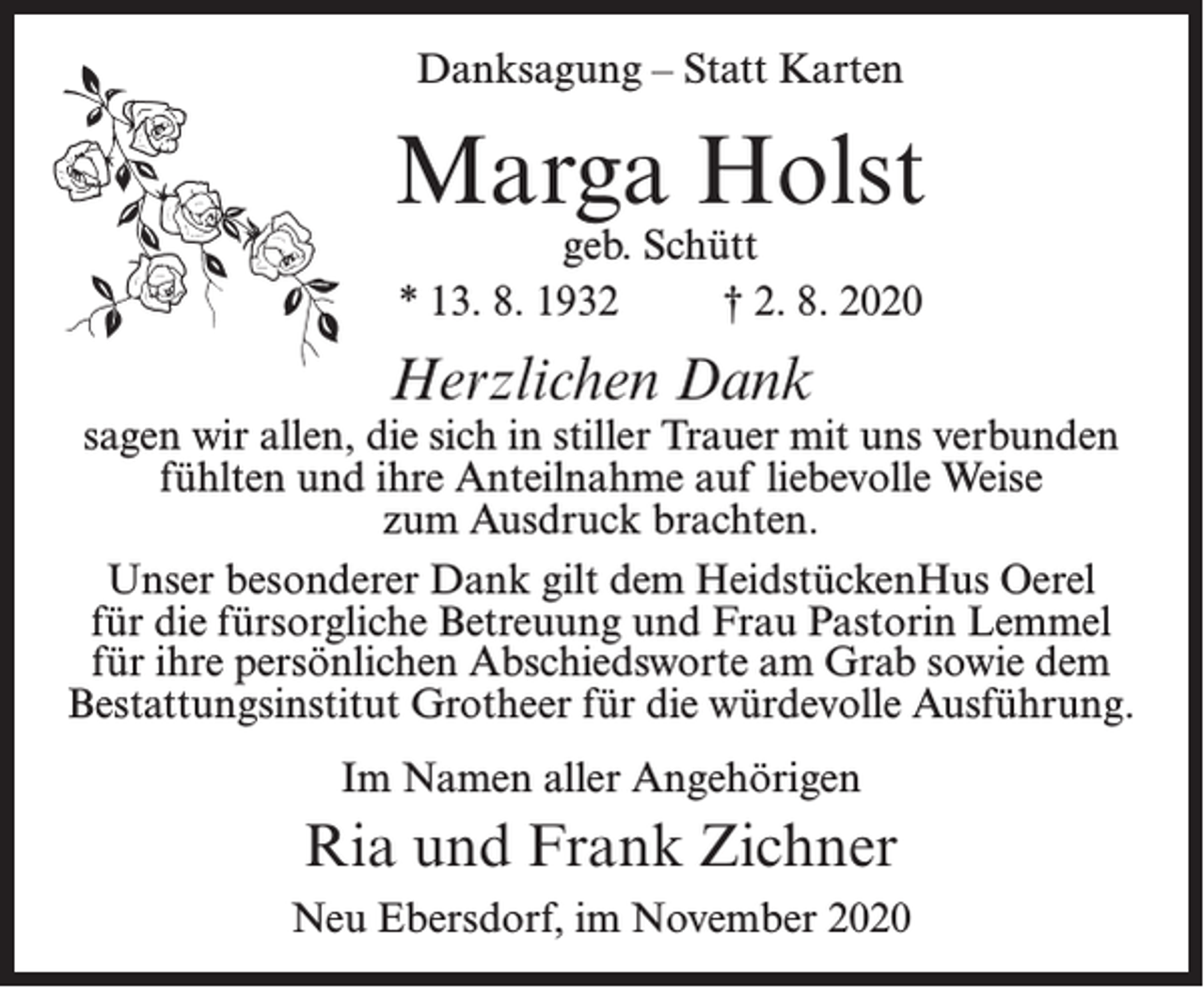 <p>Danksagung – Statt Karten</p><p>Marga Holst<br />geb. Schütt<br />* 13. 8. 1932 † 2. 8. 2020</p><p>Herzlichen Dank</p><p>sagen wir allen, die sich in stiller Trauer mit uns verbunden<br />fühlten und ihre Anteilnahme auf liebevolle Weise<br />zum Ausdruck brachten.<br />Unser besonderer Dank gilt dem HeidstückenHus Oerel<br />für die fürsorgliche Betreuung und Frau Pastorin Lemmel<br />für ihre persönlichen Abschiedsworte am Grab sowie dem<br />Bestattungsinstitut Grotheer für die würdevolle Ausführung.<br />Im Namen aller Angehörigen</p><p>Ria und Frank Zichner<br />Neu Ebersdorf, im November 2020</p>