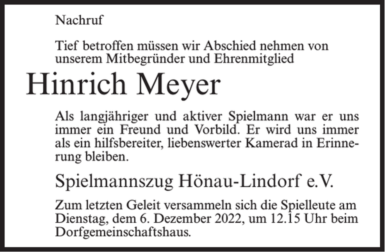 <p>Nachruf<br />Tief betroffen müssen wir Abschied nehmen von<br />unserem Mitbegründer und Ehrenmitglied</p><p>Hinrich Meyer</p><p>Als langjähriger und aktiver Spielmann war er uns<br />immer ein Freund und Vorbild. Er wird uns immer<br />als ein hilfsbereiter, liebenswerter Kamerad in Erinnerung bleiben.</p><p>Spielmannszug Hönau-Lindorf e.V.<br />Zum letzten Geleit versammeln sich die Spielleute am<br />Dienstag, dem 6. Dezember 2022, um 12.15 Uhr beim<br />Dorfgemeinschaftshaus.</p>