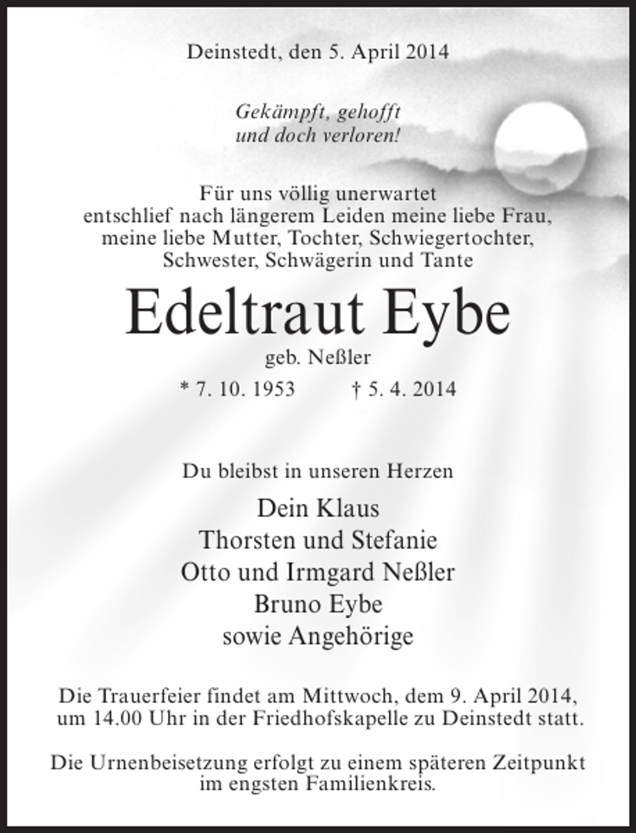 <p>Deinstedt, den 5. April 2014<br />Gekämpft, gehofft<br />und doch verloren!<br />Für uns völlig unerwartet<br />entschlief nach längerem Leiden meine liebe Frau,<br />meine liebe Mutter, Tochter, Schwiegertochter,<br />Schwester, Schwägerin und Tante</p><p>Edeltraut Eybe<br />geb. Neßler<br />* 7. 10. 1953 † 5. 4. 2014</p><p>Du bleibst in unseren Herzen</p><p>Dein Klaus<br />Thorsten und Stefanie<br />Otto und Irmgard Neßler<br />Bruno Eybe<br />sowie Angehörige<br />Die Trauerfeier findet am Mittwoch, dem 9. April 2014,<br />um 14.00 Uhr in der Friedhofskapelle zu Deinstedt statt.<br />Die Urnenbeisetzung erfolgt zu einem späteren Zeitpunkt<br />im engsten Familienkreis.</p>