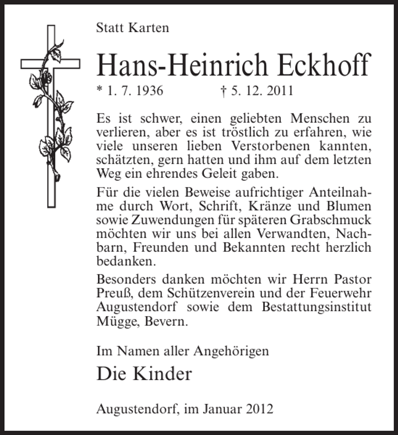 <p>Statt Karten</p><p>Hans-Heinrich Eckhoff<br />* 1. 7. 1936</p><p>† 5. 12. 2011</p><p>Es ist schwer, einen geliebten Menschen zu<br />verlieren, aber es ist tröstlich zu erfahren, wie<br />viele unseren lieben Verstorbenen kannten,<br />schätzten, gern hatten und ihm auf dem letzten<br />Weg ein ehrendes Geleit gaben.<br />Für die vielen Beweise aufrichtiger Anteilnahme durch Wort, Schrift, Kränze und Blumen<br />sowie Zuwendungen für späteren Grabschmuck<br />möchten wir uns bei allen Verwandten, Nachbarn, Freunden und Bekannten recht herzlich<br />bedanken.<br />Besonders danken möchten wir Herrn Pastor<br />Preuß, dem Schützenverein und der Feuerwehr<br />Augustendorf sowie dem Bestattungsinstitut<br />Mügge, Bevern.<br />Im Namen aller Angehörigen</p><p>Die Kinder<br />Augustendorf, im Januar 2012</p>