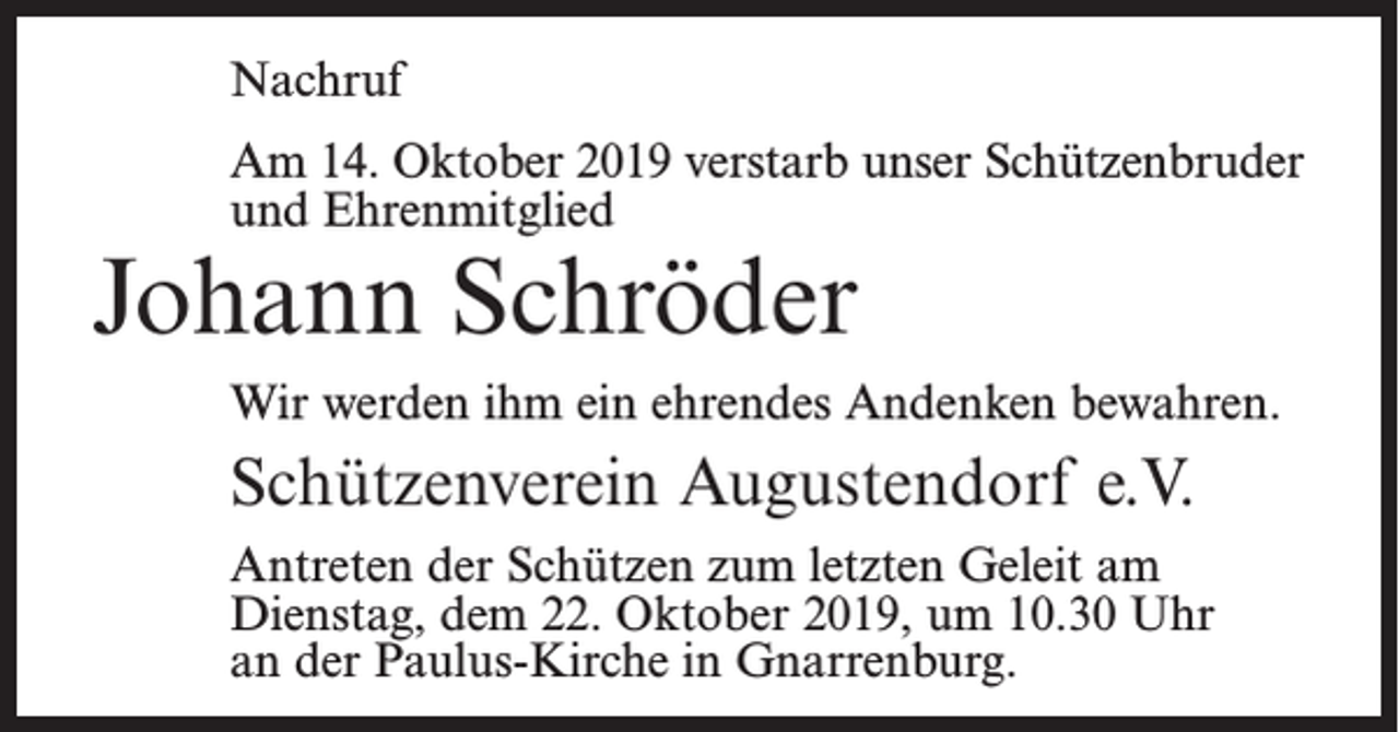 <p>Nachruf<br />Am 14. Oktober 2019 verstarb unser Schützenbruder<br />und Ehrenmitglied</p><p>Johann Schröder</p><p>Wir werden ihm ein ehrendes Andenken bewahren.</p><p>Schützenverein Augustendorf e.V.<br />Antreten der Schützen zum letzten Geleit am<br />Dienstag, dem 22. Oktober 2019, um 10.30 Uhr<br />an der Paulus-Kirche in Gnarrenburg.</p>